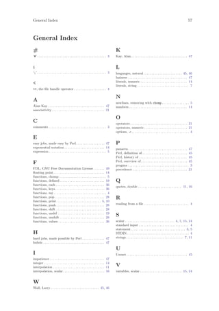 General Index                                                                                                                                                                 57



General Index
#                                                                                             K
‘#’ . . . . . . . . . . . . . . . . . . . . . . . . . . . . . . . . . . . . . . . . . . . 3   Kay, Alan . . . . . . . . . . . . . . . . . . . . . . . . . . . . . . . . . . . 47


;                                                                                             L
‘;’ . . . . . . . . . . . . . . . . . . . . . . . . . . . . . . . . . . . . . . . . . . . 3   languages, natural . . . . . . . . . . . . . . . . . . . . . . . . 45, 46
                                                                                              laziness . . . . . . . . . . . . . . . . . . . . . . . . . . . . . . . . . . . . . 47
                                                                                              literals, numeric . . . . . . . . . . . . . . . . . . . . . . . . . . . . . 14
                                                                                             literals, string . . . . . . . . . . . . . . . . . . . . . . . . . . . . . . . . 7
, the ﬁle handle operator . . . . . . . . . . . . . . . . . . . . 4

                                                                                              N
A                                                                                             newlines, removing with chomp . . . . . . . . . . . . . . . . . 5
Alan Kay . . . . . . . . . . . . . . . . . . . . . . . . . . . . . . . . . . . 47             numbers . . . . . . . . . . . . . . . . . . . . . . . . . . . . . . . . . . . . 14
associativity . . . . . . . . . . . . . . . . . . . . . . . . . . . . . . . . . 21

                                                                                              O
C                                                                                             operators. . . . . . . . . . . . . . . . . . . . . . . . . . . . . . . . . . . . 21
comments . . . . . . . . . . . . . . . . . . . . . . . . . . . . . . . . . . . . 3            operators, numeric . . . . . . . . . . . . . . . . . . . . . . . . . . . 21
                                                                                              options, -c . . . . . . . . . . . . . . . . . . . . . . . . . . . . . . . . . . . . 4
E
easy jobs, made easy by Perl . . . . . . . . . . . . . . . . . . 47                           P
exponential notation . . . . . . . . . . . . . . . . . . . . . . . . . 14                     panacea . . . . . . . . . . . . . . . . . . . . . . . . . . . . . . . . . . . . . 47
expression . . . . . . . . . . . . . . . . . . . . . . . . . . . . . . . . . . . . 5          Perl, deﬁnition of . . . . . . . . . . . . . . . . . . . . . . . . . . . . 45
                                                                                              Perl, history of . . . . . . . . . . . . . . . . . . . . . . . . . . . . . . 45
                                                                                              Perl, overview of . . . . . . . . . . . . . . . . . . . . . . . . . . . . . 45
F                                                                                             pragma . . . . . . . . . . . . . . . . . . . . . . . . . . . . . . . . . . . . . . 3
FDL, GNU Free Documentation License . . . . . . . 49                                          precedence . . . . . . . . . . . . . . . . . . . . . . . . . . . . . . . . . . 21
ﬂoating point . . . . . . . . . . . . . . . . . . . . . . . . . . . . . . . . 14
functions, chomp . . . . . . . . . . . . . . . . . . . . . . . . . . . . . 5
functions, deﬁned . . . . . . . . . . . . . . . . . . . . . . . . . . . . 19                  Q
functions, each . . . . . . . . . . . . . . . . . . . . . . . . . . . . . . 36
                                                                                              quotes, double . . . . . . . . . . . . . . . . . . . . . . . . . . . 11, 16
functions, keys. . . . . . . . . . . . . . . . . . . . . . . . . . . . . . . 36
functions, my . . . . . . . . . . . . . . . . . . . . . . . . . . . . . . . . . 4
functions, pop . . . . . . . . . . . . . . . . . . . . . . . . . . . . . . . 28               R
functions, print . . . . . . . . . . . . . . . . . . . . . . . . . . . . 5, 10
functions, push . . . . . . . . . . . . . . . . . . . . . . . . . . . . . . 28                reading from a ﬁle . . . . . . . . . . . . . . . . . . . . . . . . . . . . 4
functions, shift . . . . . . . . . . . . . . . . . . . . . . . . . . . . . . 28
functions, undef . . . . . . . . . . . . . . . . . . . . . . . . . . . . . 19
functions, unshift . . . . . . . . . . . . . . . . . . . . . . . . . . . . 28
                                                                                              S
functions, values . . . . . . . . . . . . . . . . . . . . . . . . . . . . . 36                scalar . . . . . . . . . . . . . . . . . . . . . . . . . . . . . . . 4, 7, 15, 24
                                                                                              standard input . . . . . . . . . . . . . . . . . . . . . . . . . . . . . . . 4
                                                                                              statement . . . . . . . . . . . . . . . . . . . . . . . . . . . . . . . . . . 3, 5
H                                                                                             STDIN . . . . . . . . . . . . . . . . . . . . . . . . . . . . . . . . . . . . . . . 4
hard jobs, made possible by Perl . . . . . . . . . . . . . . 47                               strings . . . . . . . . . . . . . . . . . . . . . . . . . . . . . . . . . . . . 7, 11
hubris . . . . . . . . . . . . . . . . . . . . . . . . . . . . . . . . . . . . . . 47
                                                                                              U
I                                                                                             Usenet . . . . . . . . . . . . . . . . . . . . . . . . . . . . . . . . . . . . . . 45
impatience . . . . . . . . . . . . . . . . . . . . . . . . . . . . . . . . . .        47
integer . . . . . . . . . . . . . . . . . . . . . . . . . . . . . . . . . . . . . .   14
interpolation . . . . . . . . . . . . . . . . . . . . . . . . . . . . . . . .         11      V
interpolation, scalar . . . . . . . . . . . . . . . . . . . . . . . . . .             16      variables, scalar . . . . . . . . . . . . . . . . . . . . . . . . . . 15, 24


W
Wall, Larry . . . . . . . . . . . . . . . . . . . . . . . . . . . . . . 45, 46
 