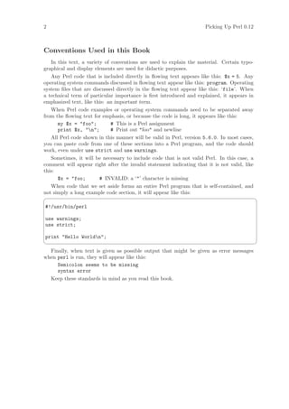 2                                                                     Picking Up Perl 0.12



Conventions Used in this Book
   In this text, a variety of conventions are used to explain the material. Certain typo-
graphical and display elements are used for didactic purposes.
   Any Perl code that is included directly in ﬂowing text appears like this: $x = 5. Any
operating system commands discussed in ﬂowing text appear like this: program. Operating
system ﬁles that are discussed directly in the ﬂowing text appear like this: ‘file’. When
a technical term of particular importance is ﬁrst introduced and explained, it appears in
emphasized text, like this: an important term.
   When Perl code examples or operating system commands need to be separated away
from the ﬂowing text for emphasis, or because the code is long, it appears like this:
      my $x = "foo";          # This is a Perl assignment
      print $x, "n";         # Print out "foo" and newline
   All Perl code shown in this manner will be valid in Perl, version 5.6.0. In most cases,
you can paste code from one of these sections into a Perl program, and the code should
work, even under use strict and use warnings.
   Sometimes, it will be necessary to include code that is not valid Perl. In this case, a
comment will appear right after the invalid statement indicating that it is not valid, like
this:
      $x = "foo;         # INVALID: a ‘"’ character is missing
   When code that we set aside forms an entire Perl program that is self-contained, and
not simply a long example code section, it will appear like this:
                                                                                             ¨
#!/usr/bin/perl

use warnings;
use strict;

print Hello Worldn;
                                                                                             ©
  Finally, when text is given as possible output that might be given as error messages
when perl is run, they will appear like this:
     Semicolon seems to be missing
     syntax error
  Keep these standards in mind as you read this book.
 
