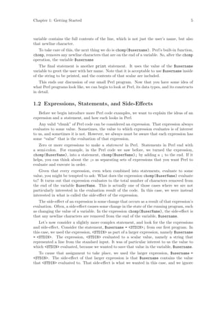 Chapter 1: Getting Started                                                                  5



variable contains the full contents of the line, which is not just the user’s name, but also
that newline character.
   To take care of this, the next thing we do is chomp($username). Perl’s built-in function,
chomp, removes any newline characters that are on the end of a variable. So, after the chomp
operation, the variable $username
    The ﬁnal statement is another print statement. It uses the value of the $username
variable to greet the user with her name. Note that it is acceptable to use $username inside
of the string to be printed, and the contents of that scalar are included.
   This ends our discussion of our small Perl program. Now that you have some idea of
what Perl programs look like, we can begin to look at Perl, its data types, and its constructs
in detail.


1.2 Expressions, Statements, and Side-Eﬀects
   Before we begin introduce more Perl code examples, we want to explain the ideas of an
expression and a statement, and how each looks in Perl.
   Any valid “chunk” of Perl code can be considered an expression. That expression always
evaluates to some value. Sometimes, the value to which expression evaluates is of interest
to us, and sometimes it is not. However, we always must be aware that each expression has
some “value” that is the evaluation of that expression.
   Zero or more expressions to make a statement in Perl. Statements in Perl end with
a semi-colon. For example, in the Perl code we saw before, we turned the expression,
chomp($userName), into a statement, chomp($userName); by adding a ; to the end. If it
helps, you can think about the ;s as separating sets of expressions that you want Perl to
evaluate and execute in order.
   Given that every expression, even when combined into statements, evaluate to some
value, you might be tempted to ask: What does the expression chomp($userName) evaluate
to? It turns out that expression evaluates to the total number of characters removed from
the end of the variable $userName. This is actually one of those cases where we are not
particularly interested in the evaluation result of the code. In this case, we were instead
interested in what is called the side-eﬀect of the expression.
   The side-eﬀect of an expression is some change that occurs as a result of that expression’s
evaluation. Often, a side-eﬀect causes some change in the state of the running program, such
as changing the value of a variable. In the expression chomp($userName), the side-eﬀect is
that any newline characters are removed from the end of the variable, $username.
   Let’s now consider a slightly more complex statement, and look for the the expressions
and side-eﬀect. Consider the statement, $username = STDIN; from our ﬁrst program. In
this case, we used the expression, STDIN as part of a larger expression, namely $username
= STDIN. The expression, STDIN evaluated to a scalar value, namely a string that
represented a line from the standard input. It was of particular interest to us the value to
which STDIN evaluated, because we wanted to save that value in the variable, $username.
   To cause that assignment to take place, we used the larger expression, $username =
STDIN. The side-eﬀect of that larger expression is that $username contains the value
that STDIN evaluated to. That side-eﬀect is what we wanted in this case, and we ignore
 