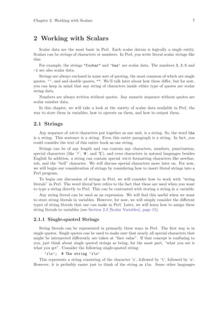 Chapter 2: Working with Scalars                                                              7



2 Working with Scalars
    Scalar data are the most basic in Perl. Each scalar datum is logically a single entity.
Scalars can be strings of characters or numbers. In Perl, you write literal scalar strings like
this:
    For example, the strings foobar and ’baz’ are scalar data. The numbers 3, 3.5 and
-1 are also scalar data.
    Strings are always enclosed in some sort of quoting, the most common of which are single
quotes, ’’, and and double quotes, . We’ll talk later about how these diﬀer, but for now,
you can keep in mind that any string of characters inside either type of quotes are scalar
string data.
    Numbers are always written without quotes. Any numeric sequence without quotes are
scalar number data.
    In this chapter, we will take a look at the variety of scalar data available in Perl, the
way to store them in variables, how to operate on them, and how to output them.

2.1 Strings
    Any sequence of ascii characters put together as one unit, is a string. So, the word the
is a string. This sentence is a string. Even this entire paragraph is a string. In fact, you
could consider the text of this entire book as one string.
    Strings can be of any length and can contain any characters, numbers, punctuation,
special characters (like ‘!’, ‘#’, and ‘%’), and even characters in natural languages besides
English In addition, a string can contain special ascii formatting characters like newline,
tab, and the “bell” character. We will discuss special characters more later on. For now,
we will begin our consideration of strings by considering how to insert literal strings into a
Perl program.
    To begin our discussion of strings in Perl, we will consider how to work with “string
literals” in Perl. The word literal here refers to the fact that these are used when you want
to type a string directly to Perl. This can be contrasted with storing a string in a variable.
    Any string literal can be used as an expression. We will ﬁnd this useful when we want
to store string literals in variables. However, for now, we will simply consider the diﬀerent
types of string literals that one can make in Perl. Later, we will learn how to assign these
string literals to variables (see Section 2.3 [Scalar Variables], page 15).

2.1.1 Single-quoted Strings
   String literals can be represented in primarily three ways in Perl. The ﬁrst way is in
single quotes. Single quotes can be used to make sure that nearly all special characters that
might be interpreted diﬀerently are taken at “face value”. If that concept is confusing to
you, just think about single quoted strings as being, for the most part, “what you see is
what you get”. Consider the following single-quoted string:
       ’io’; # The string ’io’
   This represents a string consisting of the character ‘i’, followed by ‘’, followed by ‘o’.
However, it is probably easier just to think of the string as io. Some other languages
 