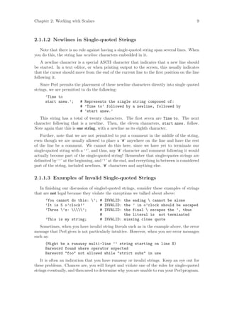 Chapter 2: Working with Scalars                                                             9



2.1.1.2 Newlines in Single-quoted Strings
   Note that there is no rule against having a single-quoted string span several lines. When
you do this, the string has newline characters embedded in it.
    A newline character is a special ASCII character that indicates that a new line should
be started. In a text editor, or when printing output to the screen, this usually indicates
that the cursor should move from the end of the current line to the ﬁrst position on the line
following it.
    Since Perl permits the placement of these newline characters directly into single quoted
strings, we are permitted to do the following:
      ’Time to
      start anew.’;       # Represents the single string composed of:
                          # ’Time to’ followed by a newline, followed by
                          # ’start anew.’
   This string has a total of twenty characters. The ﬁrst seven are Time to. The next
character following that is a newline. Then, the eleven characters, start anew. follow.
Note again that this is one string, with a newline as its eighth character.
   Further, note that we are not permitted to put a comment in the middle of the string,
even though we are usually allowed to place a ‘#’ anywhere on the line and have the rest
of the line be a comment. We cannot do this here, since we have yet to terminate our
single-quoted string with a ‘’’, and thus, any ‘#’ character and comment following it would
actually become part of the single-quoted string! Remember that single-quotes strings are
delimited by ‘’’ at the beginning, and ‘’’ at the end, and everything in between is considered
part of the string, included newlines, ‘#’ characters and anything else.


2.1.1.3 Examples of Invalid Single-quoted Strings
   In ﬁnishing our discussion of singled-quoted strings, consider these examples of strings
that are not legal because they violate the exceptions we talked about above:
      ’You cannot do this: ’; # INVALID:          the ending  cannot be alone
      ’It is 5 o’clock!’       # INVALID:          the ’ in o’clock should be escaped
      ’Three ’s: ’;      # INVALID:          the final  escapes the ’, thus
                               #                   the literal is not terminated
      ’This is my string;      # INVALID:          missing close quote
   Sometimes, when you have invalid string literals such as in the example above, the error
message that Perl gives is not particularly intuitive. However, when you see error messages
such as:
      (Might be a runaway multi-line ’’ string starting on line X)
      Bareword found where operator expected
      Bareword foo not allowed while strict subs in use
    It is often an indication that you have runaway or invalid strings. Keep an eye out for
these problems. Chances are, you will forget and violate one of the rules for single-quoted
strings eventually, and then need to determine why you are unable to run your Perl program.
 