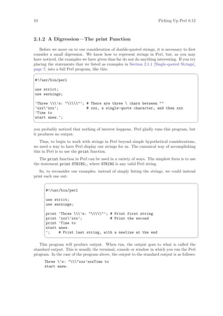 10                                                                    Picking Up Perl 0.12



2.1.2 A Digression—The print Function

   Before we move on to our consideration of double-quoted strings, it is necessary to ﬁrst
consider a small digression. We know how to represent strings in Perl, but, as you may
have noticed, the examples we have given thus far do not do anything interesting. If you try
placing the statements that we listed as examples in Section 2.1.1 [Single-quoted Strings],
page 7, into a full Perl program, like this:
                                                                                              ¨
#!/usr/bin/perl

use strict;
use warnings;

’Three ’s: ’; # There are three  chars between 
’xxx’xxx’;             # xxx, a single-quote character, and then xxx
’Time to
start anew.’;
                                                                                              ©

you probably noticed that nothing of interest happens. Perl gladly runs this program, but
it produces no output.
   Thus, to begin to work with strings in Perl beyond simple hypothetical considerations,
we need a way to have Perl display our strings for us. The canonical way of accomplishing
this in Perl is to use the print function.
   The print function in Perl can be used in a variety of ways. The simplest form is to use
the statement print STRING;, where STRING is any valid Perl string.
   So, to reconsider our examples, instead of simply listing the strings, we could instead
print each one out:
                                                                                              ¨

      #!/usr/bin/perl

      use strict;
      use warnings;

      print   ’Three ’s: ’; # Print first string
      print   ’xxx’xxx’;             # Print the second
      print   ’Time to
      start   anew.
      ’;      # Print last string, with a newline at the end
                                                                                              ©

   This program will produce output. When run, the output goes to what is called the
standard output. This is usually the terminal, console or window in which you run the Perl
program. In the case of the program above, the output to the standard output is as follows:
      Three ’s: xxx’xxxTime to
      start anew.
 