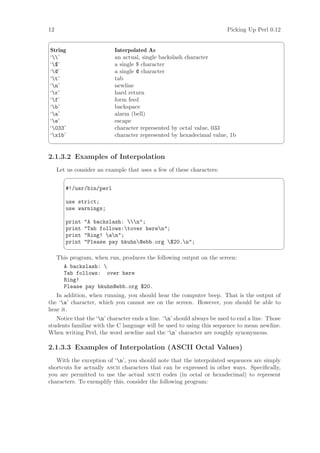 12                                                                      Picking Up Perl 0.12
                                                                                                ¨
String                     Interpolated As
‘’                       an actual, single backslash character
‘$’                       a single $ character
‘@’                       a single @ character
‘t’                       tab
‘n’                       newline
‘r’                       hard return
‘f’                       form feed
‘b’                       backspace
‘a’                       alarm (bell)
‘e’                       escape
‘033’                     character represented by octal value, 033
‘x1b’                     character represented by hexadecimal value, 1b
                                                                                                ©

2.1.3.2 Examples of Interpolation
     Let us consider an example that uses a few of these characters:
                                                                                                ¨

        #!/usr/bin/perl

        use strict;
        use warnings;

        print   A backslash: n;
        print   Tab follows:tover heren;
        print   Ring! an;
        print   Please pay bkuhn@ebb.org $20.n;
                                                                                                ©
     This program, when run, produces the following output on the screen:
       A backslash: 
       Tab follows: over here
       Ring!
       Please pay bkuhn@ebb.org $20.
   In addition, when running, you should hear the computer beep. That is the output of
the ‘a’ character, which you cannot see on the screen. However, you should be able to
hear it.
   Notice that the ‘n’ character ends a line. ‘n’ should always be used to end a line. Those
students familiar with the C language will be used to using this sequence to mean newline.
When writing Perl, the word newline and the ‘n’ character are roughly synonymous.

2.1.3.3 Examples of Interpolation (ASCII Octal Values)
   With the exception of ‘n’, you should note that the interpolated sequences are simply
shortcuts for actually ascii characters that can be expressed in other ways. Speciﬁcally,
you are permitted to use the actual ascii codes (in octal or hexadecimal) to represent
characters. To exemplify this, consider the following program:
 