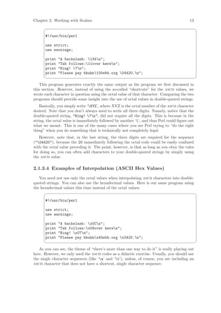 Chapter 2: Working with Scalars                                                           13
                                                                                               ¨

      #!/usr/bin/perl

      use strict;
      use warnings;

      print   A backslash: 134n;
      print   Tab follows:11over heren;
      print   Ring! 7n;
      print   Please pay bkuhn100ebb.org 04420.n;
                                                                                               ©
   This program generates exactly the same output as the program we ﬁrst discussed in
this section. However, instead of using the so-called “shortcuts” for the ascii values, we
wrote each character in question using the octal value of that character. Comparing the two
programs should provide some insight into the use of octal values in double-quoted strings.
    Basically, you simply write ‘XYZ’, where XYZ is the octal number of the ascii character
desired. Note that you don’t always need to write all three digits. Namely, notice that the
double-quoted string, Ring! 7n, did not require all the digits. This is because in the
string, the octal value is immediately followed by another ‘’, and thus Perl could ﬁgure out
what we meant. This is one of the many cases where you see Perl trying to “do the right
thing” when you do something that is technically not completely legal.
   However, note that, in the last string, the three digits are required for the sequence
(04420), because the 20 immediately following the octal code could be easily confused
with the octal value preceding it. The point, however, is that as long as you obey the rules
for doing so, you can often add characters to your double-quoted strings by simply using
the ascii value.

2.1.3.4 Examples of Interpolation (ASCII Hex Values)
   You need not use only the octal values when interpolating ascii characters into double-
quoted strings. You can also use the hexadecimal values. Here is our same program using
the hexadecimal values this time instead of the octal values:
                                                                                               ¨

      #!/usr/bin/perl

      use strict;
      use warnings;

      print   A backslash: x5Cn;
      print   Tab follows:x09over heren;
      print   Ring! x07n;
      print   Please pay bkuhnx40ebb.org x2420.n;
                                                                                               ©
   As you can see, the theme of “there’s more than one way to do it” is really playing out
here. However, we only used the ascii codes as a didactic exercise. Usually, you should use
the single character sequences (like ‘a’ and ‘t’), unless, of course, you are including an
ascii character that does not have a shortcut, single character sequence.
 