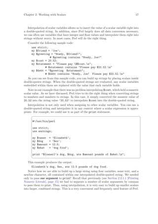 Chapter 2: Working with Scalars                                                                 17



    Interpolation of scalar variables allows us to insert the value of a scalar variable right into
a double-quoted string. In addition, since Perl largely does all data conversion necessary,
we can often use variables that have integer and ﬂoat values and interpolate them right into
strings without worry. In most cases, Perl will do the right thing.
   Consider the following sample code:
      use strict;
      my $friend = ’Joe’;
      my $greeting = Howdy, $friend!;
                  # $greeting contains Howdy, Joe!
      my $cost = 20.52;
      my $statement = Please pay $$cost.n;
               # $statement contains Please pay $20.52.n
      my $debt = $greeting $statement;
               # $debt contains Howdy, Joe! Please pay $20.52.n
   As you can see from this sample code, you can build up strings by placing scalars inside
double-quotes strings. When the double-quoted strings are evaluated, any scalar variables
embedded within them are replaced with the value that each variable holds.
   Note in our example that there was no problem interpolating $cost, which held a numeric
scalar value. As we have discussed, Perl tries to do the right thing when converting strings
to numbers and numbers to strings. In this case, it simply converted the numeric value of
20.52 into the string value ’20.52’ to interpolate $cost into the double-quoted string.
   Interpolation is not only used when assigning to other scalar variables. You can use a
double-quoted string and interpolate it in any context where a scalar expression is appro-
priate. For example, we could use it as part of the print statement.
                                                                                                     ¨

       #!/usr/bin/perl

       use strict;
       use warnings;

       my   $owner    =   ’Elizabeth’;
       my   $dog      =   ’Rex’;
       my   $amount   =   12.5;
       my   $what     =   ’dog food’;

       print ${owner}’s dog, $dog, ate $amount pounds of $what.n;
                                                                                                     ©
   This example produces the output:
      Elizabeth’s dog, Rex, ate 12.5 pounds of dog food.
   Notice how we are able to build up a large string using four variables, some text, and a
newline character, all contained within one interpolated double-quoted string. We needed
only to pass one argument to print! Recall that previously (see Section 2.2.1.1 [Printing
Numeric Literals], page 15) we had to separate a number of scalar arguments by commas
to pass them to print. Thus, using interpolation, it is very easy to build up smaller scalars
into larger, combined strings. This is a very convenient and frequently used feature of Perl.
 