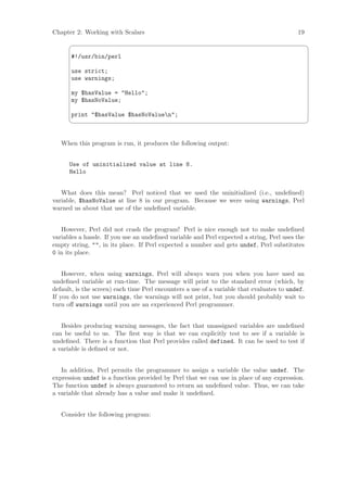 Chapter 2: Working with Scalars                                                            19
                                                                                                ¨

       #!/usr/bin/perl

       use strict;
       use warnings;

       my $hasValue = Hello;
       my $hasNoValue;

       print $hasValue $hasNoValuen;
                                                                                                ©


   When this program is run, it produces the following output:


      Use of uninitialized value at line 8.
      Hello


   What does this mean? Perl noticed that we used the uninitialized (i.e., undeﬁned)
variable, $hasNoValue at line 8 in our program. Because we were using warnings, Perl
warned us about that use of the undeﬁned variable.


   However, Perl did not crash the program! Perl is nice enough not to make undeﬁned
variables a hassle. If you use an undeﬁned variable and Perl expected a string, Perl uses the
empty string, , in its place. If Perl expected a number and gets undef, Perl substitutes
0 in its place.


    However, when using warnings, Perl will always warn you when you have used an
undeﬁned variable at run-time. The message will print to the standard error (which, by
default, is the screen) each time Perl encounters a use of a variable that evaluates to undef.
If you do not use warnings, the warnings will not print, but you should probably wait to
turn oﬀ warnings until you are an experienced Perl programmer.


   Besides producing warning messages, the fact that unassigned variables are undeﬁned
can be useful to us. The ﬁrst way is that we can explicitly test to see if a variable is
undeﬁned. There is a function that Perl provides called defined. It can be used to test if
a variable is deﬁned or not.


   In addition, Perl permits the programmer to assign a variable the value undef. The
expression undef is a function provided by Perl that we can use in place of any expression.
The function undef is always guaranteed to return an undeﬁned value. Thus, we can take
a variable that already has a value and make it undeﬁned.


   Consider the following program:
 
