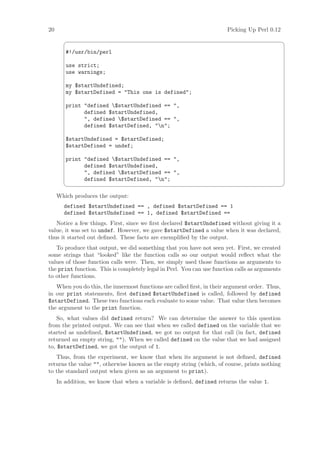 20                                                                     Picking Up Perl 0.12
                                                                                               ¨

        #!/usr/bin/perl

        use strict;
        use warnings;

        my $startUndefined;
        my $startDefined = This one is defined;

        print defined $startUndefined == ,
              defined $startUndefined,
              , defined $startDefined == ,
              defined $startDefined, n;

        $startUndefined = $startDefined;
        $startDefined = undef;

        print defined $startUndefined == ,
              defined $startUndefined,
              , defined $startDefined == ,
              defined $startDefined, n;
                                                                                               ©

     Which produces the output:
       defined $startUndefined == , defined $startDefined == 1
       defined $startUndefined == 1, defined $startDefined ==
   Notice a few things. First, since we ﬁrst declared $startUndefined without giving it a
value, it was set to undef. However, we gave $startDefined a value when it was declared,
thus it started out deﬁned. These facts are exempliﬁed by the output.
   To produce that output, we did something that you have not seen yet. First, we created
some strings that “looked” like the function calls so our output would reﬂect what the
values of those function calls were. Then, we simply used those functions as arguments to
the print function. This is completely legal in Perl. You can use function calls as arguments
to other functions.
   When you do this, the innermost functions are called ﬁrst, in their argument order. Thus,
in our print statements, ﬁrst defined $startUndefined is called, followed by defined
$startDefined. These two functions each evaluate to some value. That value then becomes
the argument to the print function.
    So, what values did defined return? We can determine the answer to this question
from the printed output. We can see that when we called defined on the variable that we
started as undeﬁned, $startUndefined, we got no output for that call (in fact, defined
returned an empty string, ). When we called defined on the value that we had assigned
to, $startDefined, we got the output of 1.
   Thus, from the experiment, we know that when its argument is not deﬁned, defined
returns the value , otherwise known as the empty string (which, of course, prints nothing
to the standard output when given as an argument to print).
     In addition, we know that when a variable is deﬁned, defined returns the value 1.
 