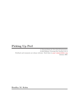 Picking Up Perl
                                        A Tutorial Book for New Perl Programmers
                                        0.12th Edition, Covering Perl Version 5.6.0
   Feedback and comments are always welcome. Send them to pup-comments@ebb.org
                                                                       January 2001




Bradley M. Kuhn
 