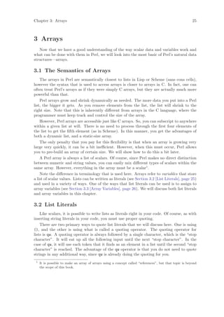 Chapter 3: Arrays                                                                                        25



3 Arrays
   Now that we have a good understanding of the way scalar data and variables work and
what can be done with them in Perl, we will look into the most basic of Perl’s natural data
structures—arrays.

3.1 The Semantics of Arrays
    The arrays in Perl are semantically closest to lists in Lisp or Scheme (sans cons cells),
however the syntax that is used to access arrays is closer to arrays in C. In fact, one can
often treat Perl’s arrays as if they were simply C arrays, but they are actually much more
powerful than that.
    Perl arrays grow and shrink dynamically as needed. The more data you put into a Perl
list, the bigger it gets. As you remove elements from the list, the list will shrink to the
right size. Note that this is inherently diﬀerent from arrays in the C language, where the
programmer must keep track and control the size of the array.
    However, Perl arrays are accessible just like C arrays. So, you can subscript to anywhere
within a given list at will. There is no need to process through the ﬁrst four elements of
the list to get the ﬁfth element (as in Scheme). In this manner, you get the advantages of
both a dynamic list, and a static-size array.
    The only penalty that you pay for this ﬂexibility is that when an array is growing very
large very quickly, it can be a bit ineﬃcient. However, when this must occur, Perl allows
you to pre-build an array of certain size. We will show how to do this a bit later.
    A Perl array is always a list of scalars. Of course, since Perl makes no direct distinction
between numeric and string values, you can easily mix diﬀerent types of scalars within the
same array. However, everything in the array must be a scalar1 .
    Note the diﬀerence in terminology that is used here. Arrays refer to variables that store
a list of scalar values. Lists can be written as literals (see Section 3.2 [List Literals], page 25)
and used in a variety of ways. One of the ways that list literals can be used is to assign to
array variables (see Section 3.3 [Array Variables], page 26). We will discuss both list literals
and array variables in this chapter.

3.2 List Literals
    Like scalars, it is possible to write lists as literals right in your code. Of course, as with
inserting string literals in your code, you must use proper quoting.
    There are two primary ways to quote list literals that we will discuss here. One is using
(), and the other is using what is called a quoting operator. The quoting operator for
lists is qw. A quoting operator is always followed by a single character, which is the “stop
character”. It will eat up all the following input until the next “stop character”. In the
case of qw, it will use each token that it ﬁnds as an element in a list until the second “stop
character” is reached. The advantage of the qw operator is that you do not need to quote
strings in any additional way, since qw is already doing the quoting for you.
 1
     It is possible to make an array of arrays using a concept called “references”, but that topic is beyond
     the scope of this book.
 