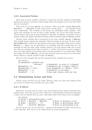 Chapter 3: Arrays                                                                                27



3.3.2 Associated Scalars
   Every time an array variable is declared, a special set of scalar variables automatically
springs into existence, and those scalars change along with changes in the array with which
they are associated.
   First of all, for an array, @array, of n elements. There are scalar variables $array[0],
$array[1], . . . , $array[n-1] that contain ﬁrst, second, third, . . . , nth elements in the
array, respectively. The variables in this format are full-ﬂedged scalar variables. This
means that anything you can do with a scalar variable, you can do with these elements.
This provides a way to access array elements by subscript. In addition, it provides a way to
change, modify and update individual elements without actually using the @array variable.
   Another scalar variable that is associated to any array variable, @array, is $#array.
This variable always contains the subscript of the last element in the array. In other words,
$array[$#array] is always the last element of the array. The length of the array is always
$#array + 1. Again, you are permitted to do anything with this variable that you can
normally do with any other scalar variable; however, you must always make sure to leave
the value as an integer greater than or equal to -1. In fact, if you know an array is going to
grow very large quickly, you probably want to set this variable to a very high value. When
you change the value of $#array, you not only resize the array for your use, you also direct
Perl to allocate a speciﬁc amount of space for @array.
   Here are a few examples that use the associated scalar variables for an array:
     use strict;
     my @someStuff = qw/Hello and
                          welcome/;        # @someStuff: an array of 3 elements
     $#someStuff = 0;                      # @someStuff now is simply (Hello)
     $someStuff[1] = Joe;                # Now @someStuff is (Hello, Joe)
     $#someStuff = -1;                     # @someStuff is now empty
     @someStuff      = ();                 # does same thing as previous line

3.4 Manipulating Arrays and Lists
   Clearly, arrays and lists are very useful. However, there are a few more things in Perl
you can use to make arrays and lists even more useful.

3.4.1 It Slices!
   Sometimes, you may want to create a new array based on some subset of elements from
another array. To do this, you use a slice. Slices use a subscript that is itself a list of integers
to grab a list of elements from an array. This looks easier in Perl than it does in English:
      use strict;
      my @stuff = qw/everybody wants a rock/;
      my @rock = @stuff[1 .. $#stuff];                   # @rock is qw/wants a rock/
      my @want = @stuff[ 0 .. 1];                        # @want is qw/everybody wants/
      @rock         = @stuff[0, $#stuff];                # @rock is qw/everybody rock/
    As you can see, you can use both the .. operator and commas to build a list for use as
a slice subscript. This can be a very useful feature for array manipulation.
 
