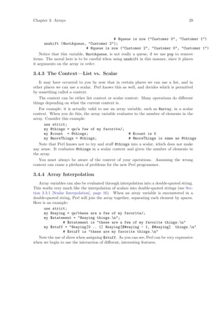 Chapter 3: Arrays                                                                      29



                                              # @queue is now (Customer 0, Customer 1)
      unshift (@notAqueue, Customer 2);
                               # @queue is now (Customer 2, Customer 0, Customer 1)
    Notice that this variable, @notAqueue, is not really a queue, if we use pop to remove
items. The moral here is to be careful when using unshift in this manner, since it places
it arguments on the array in order.

3.4.3 The Context—List vs. Scalar
   It may have occurred to you by now that in certain places we can use a list, and in
other places we can use a scalar. Perl knows this as well, and decides which is permitted
by something called a context.
   The context can be either list context or scalar context. Many operations do diﬀerent
things depending on what the current context is.
   For example, it is actually valid to use an array variable, such as @array, in a scalar
context. When you do this, the array variable evaluates to the number of elements in the
array. Consider this example:
      use strict;
      my @things = qw/a few of my favorite/;
      my $count = @things;                            # $count is 5
      my @moreThings = @things;                       # @moreThings is same as @things
   Note that Perl knows not to try and stuﬀ @things into a scalar, which does not make
any sense. It evaluates @things in a scalar context and given the number of elements in
the array.
   You must always be aware of the context of your operations. Assuming the wrong
context can cause a plethora of problems for the new Perl programmer.

3.4.4 Array Interpolation
   Array variables can also be evaluated through interpolation into a double-quoted string.
This works very much like the interpolation of scalars into double-quoted strings (see Sec-
tion 2.3.1 [Scalar Interpolation], page 16). When an array variable is encountered in a
double-quoted string, Perl will join the array together, separating each element by spaces.
Here is an example:
      use strict;
      my @saying = qw/these are a few of my favorite/;
      my $statement = @saying things.n;
                 # $statement is these are a few of my favorite things.n
      my $stuff = @saying[0 .. 1] @saying[$#saying - 1, $#saying] things.n
                 # $stuff is these are my favorite things.n
   Note the use of slices when assigning $stuff. As you can see, Perl can be very expressive
when we begin to use the interaction of diﬀerent, interesting features.
 