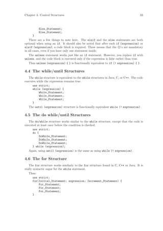 Chapter 4: Control Structures                                                         33



          Else_Statement;
          Else_Statement;
       }
   There are a few things to note here. The elsif and the else statements are both
optional when using an if. It should also be noted that after each if (expression) or
elsif (expression), a code block is required. These means that the {}’s are mandatory
in all cases, even if you have only one statement inside.
   The unless statement works just like an if statement. However, you replace if with
unless, and the code block is executed only if the expression is false rather than true.
   Thus unless (expression) { } is functionally equivalent to if (! expression) { }.

4.4 The while/until Structures
   The while structure is equivalent to the while structures in Java, C, or C++. The code
executes while the expression remains true.
      use strict;
      while (expression) {
          While_Statement;
          While_Statement;
          While_Statement;
      }
   The until (expression) structure is functionally equivalent while (! expression).

4.5 The do while/until Structures
   The do/while structure works similar to the while structure, except that the code is
executed at least once before the condition is checked.
      use strict;
      do {
           DoWhile_Statement;
           DoWhile_Statement;
           DoWhile_Statement;
      } while (expression);
   Again, using until (expression) is the same as using while (! expression).

4.6 The for Structure
   The for structure works similarly to the for structure found in C, C++ or Java. It is
really syntactic sugar for the while statement.
   Thus:
       use strict;
       for(Initial_Statement; expression; Increment_Statement) {
           For_Statement;
           For_Statement;
           For_Statement;
       }
 