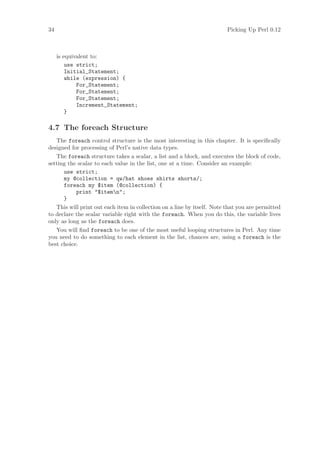 34                                                                       Picking Up Perl 0.12



     is equivalent to:
         use strict;
         Initial_Statement;
         while (expression) {
             For_Statement;
             For_Statement;
             For_Statement;
             Increment_Statement;
         }

4.7 The foreach Structure
   The foreach control structure is the most interesting in this chapter. It is speciﬁcally
designed for processing of Perl’s native data types.
   The foreach structure takes a scalar, a list and a block, and executes the block of code,
setting the scalar to each value in the list, one at a time. Consider an example:
      use strict;
      my @collection = qw/hat shoes shirts shorts/;
      foreach my $item (@collection) {
           print $itemn;
      }
   This will print out each item in collection on a line by itself. Note that you are permitted
to declare the scalar variable right with the foreach. When you do this, the variable lives
only as long as the foreach does.
   You will ﬁnd foreach to be one of the most useful looping structures in Perl. Any time
you need to do something to each element in the list, chances are, using a foreach is the
best choice.
 
