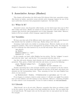 Chapter 5: Associative Arrays (Hashes)                                                    35



5 Associative Arrays (Hashes)
   This chapter will introduce the third major Perl abstract data type, associative arrays.
Also known as hashes, associative arrays provide native language support for one of the
most useful data structures that programmers implement—the hash table.

5.1 What Is It?
   Associative arrays, also frequently called hashes, are the third major data type in Perl
after scalars and arrays. Hashes are named as such because they work very similarly to a
common data structure that programmers use in other languages—hash tables. However,
hashes in Perl are actually a direct language supported data type.

5.2 Variables
    We have seen that each of the diﬀerent native data types in Perl has a special character
that identify that the variable is of that type. Hashes always start with a %.
    Accessing a hash works very similar to accessing arrays. However, hashes are not sub-
scripted by numbers. They can be subscripted by an arbitrary scalar value. You simply use
the {} to subscript the value instead of [] as you did with arrays. Here is an example:
       use strict;
       my %table;
       $table{’schmoe’} = ’joe’;
       $table{7.5} = 2.6;
    In this example, our hash, called, %table, has two entries. The key ’schmoe’ is associ-
ated with the value ’joe’, and the key 7.5 is associated with the value 2.6.
    Just like with array elements, hash elements can be used anywhere a scalar variable is
permitted. Thus, given a %table built with the code above, we can do the following:
       print $table{’schmoe’}n;           # outputs joen
       --$table{7.5};                        # $table{7.5} now contains 1.6
    Another interesting fact is that all hash variables can be evaluated in the list context.
When done, this gives a list whose odd elements are the keys of the hash, and whose even
elements are the corresponding values. Thus, assuming we have the same %table from
above, we can execute:
       my @tableListed = %table; # @tableListed is qw/schmoe joe 7.5 1.6/
    If you happen to evaluate a hash in scalar context, it will give you undef if no entries
have yet been deﬁned, and will evaluate to true otherwise. However, evaluation of hashes
in scalar context is not recommended. To test if a hash is deﬁned, use defined(%hash).

5.3 Literals
   “Hash literals” per se do not exist. However, remember that when we evaluate a hash
in the list context, we get the pairs of the hash unfolded into the list. We can exploit this
to do hash literals. We simply write out the list pairs that we want placed into the hash.
For example:
 