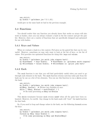 36                                                                    Picking Up Perl 0.12



       use strict;
       my %table = qw/schmoe joe 7.5 1.6/;
     would give us the same hash we had in the previous example.


5.4 Functions
    You should realize that any function you already know that works on arrays will also
work on hashes, since you can always evaluate a hash in the list context and get the pair
list. However, there are a variety of functions that are speciﬁcally designed and optimized
for use with hashes.


5.4.1 Keys and Values

   When we evaluate a hash in a list context, Perl gives us the paired list that can be very
useful. However, sometimes we may only want to look at the list of keys, or the list of
values. Perl provides two optimized functions for doing this: keys and values.
       use strict;
       my %table = qw/schmoe joe smith john simpson bart/;
       my @lastNames = keys %table;     # @lastNames is: qw/schmoe smith simpson/
       my @firstNames = values %table; # @firstNames is: qw/joe john bart/


5.4.2 Each

   The each function is one that you will ﬁnd particularly useful when you need to go
through each element in the hash. The each function returns each key-value pair from the
hash one by one as a list of two elements. You can use this function to run a while across
the hash:
       use strict;
       my %table = qw/schmoe joe smith john simpson bart/;
       my($key, $value); # Declare two variables at once
       while ( ($key, $value) = each(%table) ) {
           # Do some processing on $key and $value
       }
    This while terminates because each returns undef when all the pairs have been ex-
hausted. However, be careful. Any change in the hash made will “reset” the each function
for that hash.
   So, if you need to loop and change values in the hash, use the following foreach across
the keys:
       use strict;
       my %table = qw/schmoe joe smith john simpson bart/;
       foreach my $key (keys %table) {
           # Do some processing on $key and $table{$key}
       }
 