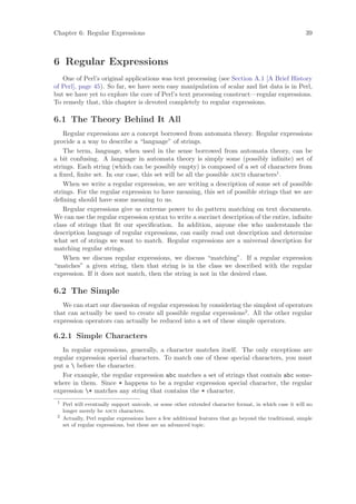 Chapter 6: Regular Expressions                                                                            39



6 Regular Expressions
   One of Perl’s original applications was text processing (see Section A.1 [A Brief History
of Perl], page 45). So far, we have seen easy manipulation of scalar and list data is in Perl,
but we have yet to explore the core of Perl’s text processing construct—regular expressions.
To remedy that, this chapter is devoted completely to regular expressions.

6.1 The Theory Behind It All
    Regular expressions are a concept borrowed from automata theory. Regular expressions
provide a a way to describe a “language” of strings.
    The term, language, when used in the sense borrowed from automata theory, can be
a bit confusing. A language in automata theory is simply some (possibly inﬁnite) set of
strings. Each string (which can be possibly empty) is composed of a set of characters from
a ﬁxed, ﬁnite set. In our case, this set will be all the possible ascii characters1 .
    When we write a regular expression, we are writing a description of some set of possible
strings. For the regular expression to have meaning, this set of possible strings that we are
deﬁning should have some meaning to us.
    Regular expressions give us extreme power to do pattern matching on text documents.
We can use the regular expression syntax to write a succinct description of the entire, inﬁnite
class of strings that ﬁt our speciﬁcation. In addition, anyone else who understands the
description language of regular expressions, can easily read out description and determine
what set of strings we want to match. Regular expressions are a universal description for
matching regular strings.
    When we discuss regular expressions, we discuss “matching”. If a regular expression
“matches” a given string, then that string is in the class we described with the regular
expression. If it does not match, then the string is not in the desired class.

6.2 The Simple
   We can start our discussion of regular expression by considering the simplest of operators
that can actually be used to create all possible regular expressions2 . All the other regular
expression operators can actually be reduced into a set of these simple operators.

6.2.1 Simple Characters
   In regular expressions, generally, a character matches itself. The only exceptions are
regular expression special characters. To match one of these special characters, you must
put a  before the character.
   For example, the regular expression abc matches a set of strings that contain abc some-
where in them. Since * happens to be a regular expression special character, the regular
expression * matches any string that contains the * character.
 1
     Perl will eventually support unicode, or some other extended character format, in which case it will no
     longer merely be ascii characters.
 2
     Actually, Perl regular expressions have a few additional features that go beyond the traditional, simple
     set of regular expressions, but these are an advanced topic.
 