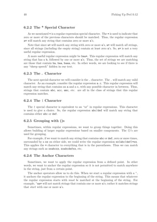 40                                                                       Picking Up Perl 0.12



6.2.2 The * Special Character
    As we mentioned * is a regular expression special character. The * is used to indicate that
zero or more of the previous characters should be matched. Thus, the regular expression
a* will match any string that contains zero or more a’s.
    Note that since a* will match any string with zero or more a’s, a* will match all strings,
since all strings (including the empty string) contain at least zero a’s. So, a* is not a very
useful regular expression.
    A more useful regular expression might be baa*. This regular expression will match any
string that has a b, followed by one or more a’s. Thus, the set of strings we are matching
are those that contain ba, baa, baaa, etc. In other words, we are looking to see if there is
any “sheep speech” hidden in our text.

6.2.3 The . Character
    The next special character we will consider is the . character. The . will match any valid
character. As an example, consider the regular expression a.c. This regular expression will
match any string that contains an a and a c, with any possible character in between. Thus,
strings that contain abc, acc, amc, etc. are all in the class of strings that this regular
expression matches.

6.2.4 The | Character
   The | special character is equivalent to an “or” in regular expressions. This character
is used to give a choice. So, the regular expression abc|def will match any string that
contains either abc or def.

6.2.5 Grouping with ()s
    Sometimes, within regular expressions, we want to group things together. Doing this
allows building of larger regular expressions based on smaller components. The ()’s are
used for grouping.
    For example, if we want to match any string that contains abc or def, zero or more times,
surrounded by a xx on either side, we could write the regular expression xx(abc|def)*xx.
This applies the * character to everything that is in the parentheses. Thus we can match
any strings such as xxabcxx, xxabcdefxx, etc.

6.2.6 The Anchor Characters
    Sometimes, we want to apply the regular expression from a deﬁned point. In other
words, we want to anchor the regular expression so it is not permitted to match anywhere
in the string, just from a certain point.
    The anchor operators allow us to do this. When we start a regular expression with a ^,
it anchors the regular expression to the beginning of the string. This means that whatever
the regular expression starts with must be matched at the beginning of the string. For
example, ^aa* will not match strings that contain one or more a’s; rather it matches strings
that start with one or more a’s.
 
