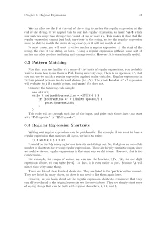 Chapter 6: Regular Expressions                                                               41



    We can also use the $ at the end of the string to anchor the regular expression at the
end of the string. If we applied this to our last regular expression, we have ^aa*$ which
now matches only those strings that consist of one or more a’s. This makes it clear that the
regular expression cannot just look anywhere in the string, rather the regular expression
must be able to match the entire string exactly, or it will not match at all.
    In most cases, you will want to either anchor a regular expression to the start of the
string, the end of the string, or both. Using a regular expression without some sort of
anchor can also produce confusing and strange results. However, it is occasionally useful.

6.3 Pattern Matching
   Now that you are familiar with some of the basics of regular expressions, you probably
want to know how to use them in Perl. Doing so is very easy. There is an operator, =~, that
you can use to match a regular expression against scalar variables. Regular expressions in
Perl are placed between two forward slashes (i.e., //). The whole $scalar =~ // expression
will evaluate to 1 if a match occurs, and undef if it does not.
   Consider the following code sample:
       use strict;
       while ( defined($currentLine = STDIN) ) {
           if ($currentLine =~ /^(J|R)MS speaks:/) {
                print $currentLine;
           }
       }
   This code will go through each line of the input, and print only those lines that start
with “JMS speaks:” or “RMS speaks:”.

6.4 Regular Expression Shortcuts
    Writing out regular expressions can be problematic. For example, if we want to have a
regular expression that matches all digits, we have to write:
       (0|1|2|3|4|5|6|7|8|9)
    It would be terribly annoying to have to write such things out. So, Perl gives an incredible
number of shortcuts for writing regular expressions. These are largely syntactic sugar, since
we could write out regular expressions in the same way we did above. However, that is too
cumbersome.
    For example, for ranges of values, we can use the brackets, []’s. So, for our digit
expression above, we can write [0-9]. In fact, it is even easier in perl, because d will
match that very same thing.
    There are lots of these kinds of shortcuts. They are listed in the ‘perlre’ online manual.
They are listed in many places, so there is no need to list them again here.
    However, as you learn about all the regular expression shortcuts, remember that they
can all be reduced to the original operators we discussed above. They are simply short ways
of saying things that can be built with regular characters, *, (), and |.
 