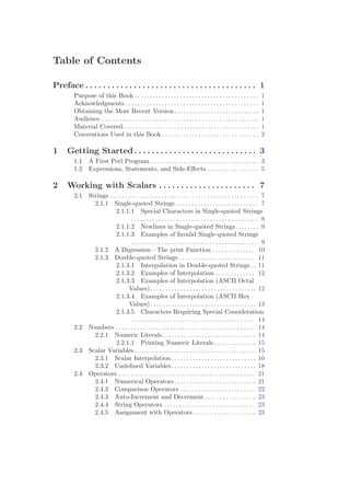 Table of Contents

Preface . . . . . . . . . . . . . . . . . . . . . . . . . . . . . . . . . . . . . . . 1
        Purpose of this Book . . . . . . . . . . . . . . . . . . . . . . . . . . . . . . . . . . . . . . . . .             1
        Acknowledgments . . . . . . . . . . . . . . . . . . . . . . . . . . . . . . . . . . . . . . . . . . . .            1
        Obtaining the Most Recent Version . . . . . . . . . . . . . . . . . . . . . . . . . . . .                          1
        Audience . . . . . . . . . . . . . . . . . . . . . . . . . . . . . . . . . . . . . . . . . . . . . . . . . . . .   1
        Material Covered. . . . . . . . . . . . . . . . . . . . . . . . . . . . . . . . . . . . . . . . . . . . .          1
        Conventions Used in this Book . . . . . . . . . . . . . . . . . . . . . . . . . . . . . . . .                      2

1    Getting Started . . . . . . . . . . . . . . . . . . . . . . . . . . . . 3
        1.1 A First Perl Program . . . . . . . . . . . . . . . . . . . . . . . . . . . . . . . . . . . . 3
        1.2 Expressions, Statements, and Side-Eﬀects . . . . . . . . . . . . . . . . . 5

2    Working with Scalars . . . . . . . . . . . . . . . . . . . . . . 7
        2.1 Strings . . . . . . . . . . . . . . . . . . . . . . . . . . . . . . . . . . . . . . . . . . . . . . . . . 7
              2.1.1 Single-quoted Strings . . . . . . . . . . . . . . . . . . . . . . . . . . . 7
                        2.1.1.1 Special Characters in Single-quoted Strings
                                  .......................................... 8
                        2.1.1.2 Newlines in Single-quoted Strings. . . . . . . . 9
                        2.1.1.3 Examples of Invalid Single-quoted Strings
                                  .......................................... 9
              2.1.2 A Digression—The print Function . . . . . . . . . . . . . . 10
              2.1.3 Double-quoted Strings . . . . . . . . . . . . . . . . . . . . . . . . . 11
                        2.1.3.1 Interpolation in Double-quoted Strings . . 11
                        2.1.3.2 Examples of Interpolation . . . . . . . . . . . . . 12
                        2.1.3.3 Examples of Interpolation (ASCII Octal
                                Values). . . . . . . . . . . . . . . . . . . . . . . . . . . . . . . . . . . 12
                        2.1.3.4 Examples of Interpolation (ASCII Hex
                                Values). . . . . . . . . . . . . . . . . . . . . . . . . . . . . . . . . . . 13
                        2.1.3.5 Characters Requiring Special Consideration
                                  . . . . . . . . . . . . . . . . . . . . . . . . . . . . . . . . . . . . . . . . . 14
        2.2 Numbers . . . . . . . . . . . . . . . . . . . . . . . . . . . . . . . . . . . . . . . . . . . . . . 14
              2.2.1 Numeric Literals. . . . . . . . . . . . . . . . . . . . . . . . . . . . . . . 14
                        2.2.1.1 Printing Numeric Literals . . . . . . . . . . . . . . 15
        2.3 Scalar Variables . . . . . . . . . . . . . . . . . . . . . . . . . . . . . . . . . . . . . . . . 15
              2.3.1 Scalar Interpolation . . . . . . . . . . . . . . . . . . . . . . . . . . . . 16
              2.3.2 Undeﬁned Variables. . . . . . . . . . . . . . . . . . . . . . . . . . . . 18
        2.4 Operators . . . . . . . . . . . . . . . . . . . . . . . . . . . . . . . . . . . . . . . . . . . . . 21
              2.4.1 Numerical Operators . . . . . . . . . . . . . . . . . . . . . . . . . . . 21
              2.4.2 Comparison Operators . . . . . . . . . . . . . . . . . . . . . . . . . 22
              2.4.3 Auto-Increment and Decrement . . . . . . . . . . . . . . . . . 23
              2.4.4 String Operators . . . . . . . . . . . . . . . . . . . . . . . . . . . . . . 23
              2.4.5 Assignment with Operators . . . . . . . . . . . . . . . . . . . . . 23
 