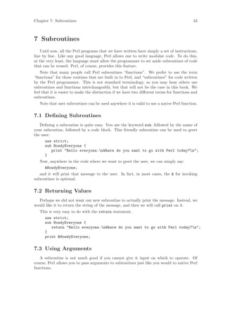 Chapter 7: Subroutines                                                                     43



7 Subroutines
    Until now, all the Perl programs that we have written have simply a set of instructions,
line by line. Like any good language, Perl allows one to write modular code. To do this,
at the very least, the language must allow the programmer to set aside subroutines of code
that can be reused. Perl, of course, provides this feature.
    Note that many people call Perl subroutines “functions”. We prefer to use the term
“functions” for those routines that are built in to Perl, and “subroutines” for code written
by the Perl programmer. This is not standard terminology, so you may hear others use
subroutines and functions interchangeably, but that will not be the case in this book. We
feel that it is easier to make the distinction if we have two diﬀerent terms for functions and
subroutines.
   Note that user subroutines can be used anywhere it is valid to use a native Perl function.


7.1 Deﬁning Subroutines
   Deﬁning a subroutine is quite easy. You use the keyword sub, followed by the name of
your subroutine, followed by a code block. This friendly subroutine can be used to greet
the user:
      use strict;
      sub HowdyEveryone {
          print Hello everyone.nWhere do you want to go with Perl today?n;
      }
   Now, anywhere in the code where we want to greet the user, we can simply say:
     HowdyEveryone;
   and it will print that message to the user. In fact, in most cases, the  for invoking
subroutines is optional.


7.2 Returning Values
  Perhaps we did not want our new subroutine to actually print the message. Instead, we
would like it to return the string of the message, and then we will call print on it.
   This is very easy to do with the return statement.
     use strict;
     sub HowdyEveryone {
          return Hello everyone.nWhere do you want to go with Perl today?n;
     }
     print HowdyEveryone;


7.3 Using Arguments
   A subroutine is not much good if you cannot give it input on which to operate. Of
course, Perl allows you to pass arguments to subroutines just like you would to native Perl
functions.
 