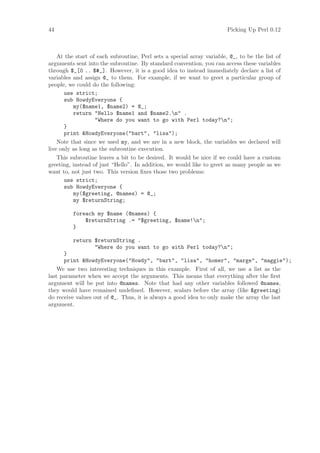 44                                                                      Picking Up Perl 0.12



    At the start of each subroutine, Perl sets a special array variable, @_, to be the list of
arguments sent into the subroutine. By standard convention, you can access these variables
through $_[0 .. $#_]. However, it is a good idea to instead immediately declare a list of
variables and assign @_ to them. For example, if we want to greet a particular group of
people, we could do the following:
       use strict;
       sub HowdyEveryone {
          my($name1, $name2) = @_;
          return Hello $name1 and $name2.n .
                   Where do you want to go with Perl today?n;
       }
       print HowdyEveryone(bart, lisa);
    Note that since we used my, and we are in a new block, the variables we declared will
live only as long as the subroutine execution.
    This subroutine leaves a bit to be desired. It would be nice if we could have a custom
greeting, instead of just “Hello”. In addition, we would like to greet as many people as we
want to, not just two. This version ﬁxes those two problems:
       use strict;
       sub HowdyEveryone {
          my($greeting, @names) = @_;
          my $returnString;

          foreach my $name (@names) {
              $returnString .= $greeting, $name!n;
          }

          return $returnString .
                 Where do you want to go with Perl today?n;
      }
      print HowdyEveryone(Howdy, bart, lisa, homer, marge, maggie);
    We use two interesting techniques in this example. First of all, we use a list as the
last parameter when we accept the arguments. This means that everything after the ﬁrst
argument will be put into @names. Note that had any other variables followed @names,
they would have remained undeﬁned. However, scalars before the array (like $greeting)
do receive values out of @_. Thus, it is always a good idea to only make the array the last
argument.
 