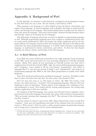 Appendix A: Background of Perl                                                                        45



Appendix A Background of Perl
    In this appendix, we introduce a brief historical, sociological and psychological reasons
for why Perl works the way it does. We also include a brief history of Perl.
    When learning a new language, it is often helpful to learn the history, motivations, and
origins of that language. In natural languages such as English, this helps us understand the
culture and heritage of the language. Such understanding leads to insight into the minds of
those who speak the language. This newly found insight, obtained through learning culture
and heritage, assists us in learning the new language.
    This philosophy of language instruction can often be applied to programming languages
as well. Although programming languages grow from a logical or mathematical basis, they
are rarely purely mathematical. Often, the people who design, implement and use the lan-
guage inﬂuence the language, based on their own backgrounds. Because of the inﬂuence the
community has upon programming languages, it is useful, before learning a programming
language, to understand its history, motivations, and culture. To that end, this chapter
examines the history, culture, and heritage of the Perl language.

A.1 A Brief History of Perl
    Larry Wall, the creator of Perl, ﬁrst posted Perl to the ‘comp.sources’ Usenet newsgroup
in late 1987. Larry had created Perl as a text processing language for Unix-like operating
systems. Before Perl, almost all text processing on Unix-like systems was done with a
conglomeration of tools that included AWK, ‘sed’, the various shell programming languages,
and C programs. Larry wanted to ﬁll the void between “manipulexity” (the ability of
languages like C to “get into the innards of things”) and “whipuptitude” (the property of
programming languages like AWK or ‘sh’ that allows programmers to quickly write useful
programs).
    Thus, Perl, the Practical Extraction and Report Language1 , was born. Perl ﬁlled a niche
that no other tool before that date had. For this reason, users ﬂocked to Perl.
    Over the next four years or so, Perl began to evolve. By 1992, Perl version 4 had
become very stable and was a “standard” Unix programming language. However, Perl was
beginning to show its limitations. Various aspects of the language were confusing at best,
and problematic at worst. Perl worked well for writing small programs, but writing large
software applications in Perl was unwieldy.
    The designers of the Perl language, now a group, but still under Larry’s guidance, took a
look around at the other languages that people were using. They seemed to ask themselves:
“Why are people choosing other languages over Perl?” The outcome of this self-inspection
was Perl, version 5.
    The ﬁrst release of version 5 came in late 1994. Many believed that version 5 made Perl
“complete”. Gone were the impediments and much of the confusion that were prevalent in
version 4. With version 5, Perl was truly a viable, general purpose programming language
and no longer just a convenient tool for system administrators.
 1
     Perl has also been given the name, Pathologically Eclectic Rubbish Lister. Choose the one with which
     you feel more comfortable. Some even insist that Perl is no longer an acronym for anything. This
     argument has merit, since Perl is never written PERL.
 