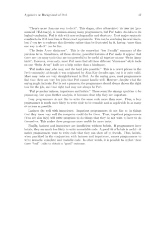 Appendix A: Background of Perl                                                            47



    “There’s more than one way to do it”. This slogan, often abbreviated tmtowtdi (pro-
nounced TIM-toady), is common among many programmers, but Perl takes this idea to its
logical conclusion. Perl is rich with non-orthogonality and shortcuts. Most major syntactic
constructs in Perl have two or three exact equivalents. This can be confusing to newcomers,
but if you try to embrace this diversity rather than be frustrated by it, having “more than
one way to do it” can be fun.
    “The Swiss Army chain-saw”. This is the somewhat “less friendly” summary of the
previous term. Sometimes, all these diverse, powerful features of Perl make it appear that
there are too many tools that are too powerful to be useful all together on one “Swiss Army
knife”. However, eventually, most Perl users ﬁnd all these diﬀerent “chain-saw”-style tools
on one “Swiss Army” knife are a help rather than a hindrance.
    “Perl makes easy jobs easy, and the hard jobs possible.” This is a newer phrase in the
Perl community, although it was originated by Alan Kay decades ago, but it is quite valid.
Most easy tasks are very straightforward in Perl. As the saying goes, most programmers
ﬁnd that there are very few jobs that Perl cannot handle well. However, despite what the
saying might indicate, Perl is not a panacea; the programmer should always choose the right
tool for the job, and that right tool may not always be Perl.
    “Perl promotes laziness, impatience and hubris.” These seem like strange qualities to be
promoting, but upon further analysis, it becomes clear why they are important.
    Lazy programmers do not like to write the same code more than once. Thus, a lazy
programmer is much more likely to write code to be reusable and as applicable in as many
situations as possible.
    Laziness ﬁts well with impatience. Impatient programmers do not like to do things
that they know very well the computer could do for them. Thus, impatient programmers
(who are also lazy) will write programs to do things that they do not want to have to do
themselves. This makes these programs more usable for more tasks.
    Finally, laziness and impatience are insuﬃcient without hubris. If programmers have
hubris, they are much less likely to write unreadable code. A good bit of hubris is useful—it
makes programmers want to write code that they can show oﬀ to friends. Thus, hubris,
when practiced in the conjunction with laziness and impatience, causes programmers to
write reusable, complete and readable code. In other words, it is possible to exploit these
three “bad” traits to obtain a “good” outcome.
 