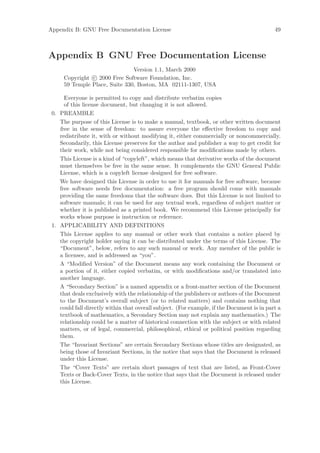 Appendix B: GNU Free Documentation License                                                  49



Appendix B GNU Free Documentation License
                                Version 1.1, March 2000
      Copyright c 2000 Free Software Foundation, Inc.
      59 Temple Place, Suite 330, Boston, MA 02111-1307, USA

      Everyone is permitted to copy and distribute verbatim copies
      of this license document, but changing it is not allowed.
 0. PREAMBLE
    The purpose of this License is to make a manual, textbook, or other written document
    free in the sense of freedom: to assure everyone the eﬀective freedom to copy and
    redistribute it, with or without modifying it, either commercially or noncommercially.
    Secondarily, this License preserves for the author and publisher a way to get credit for
    their work, while not being considered responsible for modiﬁcations made by others.
    This License is a kind of “copyleft”, which means that derivative works of the document
    must themselves be free in the same sense. It complements the GNU General Public
    License, which is a copyleft license designed for free software.
    We have designed this License in order to use it for manuals for free software, because
    free software needs free documentation: a free program should come with manuals
    providing the same freedoms that the software does. But this License is not limited to
    software manuals; it can be used for any textual work, regardless of subject matter or
    whether it is published as a printed book. We recommend this License principally for
    works whose purpose is instruction or reference.
 1. APPLICABILITY AND DEFINITIONS
    This License applies to any manual or other work that contains a notice placed by
    the copyright holder saying it can be distributed under the terms of this License. The
    “Document”, below, refers to any such manual or work. Any member of the public is
    a licensee, and is addressed as “you”.
    A “Modiﬁed Version” of the Document means any work containing the Document or
    a portion of it, either copied verbatim, or with modiﬁcations and/or translated into
    another language.
    A “Secondary Section” is a named appendix or a front-matter section of the Document
    that deals exclusively with the relationship of the publishers or authors of the Document
    to the Document’s overall subject (or to related matters) and contains nothing that
    could fall directly within that overall subject. (For example, if the Document is in part a
    textbook of mathematics, a Secondary Section may not explain any mathematics.) The
    relationship could be a matter of historical connection with the subject or with related
    matters, or of legal, commercial, philosophical, ethical or political position regarding
    them.
    The “Invariant Sections” are certain Secondary Sections whose titles are designated, as
    being those of Invariant Sections, in the notice that says that the Document is released
    under this License.
    The “Cover Texts” are certain short passages of text that are listed, as Front-Cover
    Texts or Back-Cover Texts, in the notice that says that the Document is released under
    this License.
 
