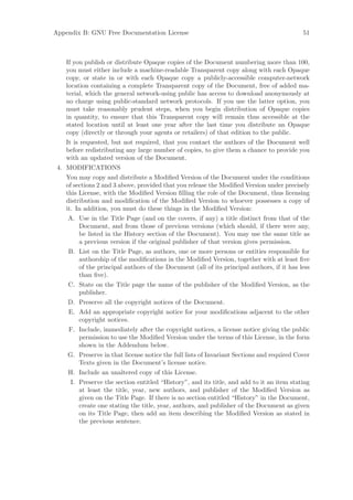 Appendix B: GNU Free Documentation License                                                 51



   If you publish or distribute Opaque copies of the Document numbering more than 100,
   you must either include a machine-readable Transparent copy along with each Opaque
   copy, or state in or with each Opaque copy a publicly-accessible computer-network
   location containing a complete Transparent copy of the Document, free of added ma-
   terial, which the general network-using public has access to download anonymously at
   no charge using public-standard network protocols. If you use the latter option, you
   must take reasonably prudent steps, when you begin distribution of Opaque copies
   in quantity, to ensure that this Transparent copy will remain thus accessible at the
   stated location until at least one year after the last time you distribute an Opaque
   copy (directly or through your agents or retailers) of that edition to the public.
   It is requested, but not required, that you contact the authors of the Document well
   before redistributing any large number of copies, to give them a chance to provide you
   with an updated version of the Document.
 4. MODIFICATIONS
   You may copy and distribute a Modiﬁed Version of the Document under the conditions
   of sections 2 and 3 above, provided that you release the Modiﬁed Version under precisely
   this License, with the Modiﬁed Version ﬁlling the role of the Document, thus licensing
   distribution and modiﬁcation of the Modiﬁed Version to whoever possesses a copy of
   it. In addition, you must do these things in the Modiﬁed Version:
    A. Use in the Title Page (and on the covers, if any) a title distinct from that of the
       Document, and from those of previous versions (which should, if there were any,
       be listed in the History section of the Document). You may use the same title as
       a previous version if the original publisher of that version gives permission.
    B. List on the Title Page, as authors, one or more persons or entities responsible for
       authorship of the modiﬁcations in the Modiﬁed Version, together with at least ﬁve
       of the principal authors of the Document (all of its principal authors, if it has less
       than ﬁve).
    C. State on the Title page the name of the publisher of the Modiﬁed Version, as the
       publisher.
    D. Preserve all the copyright notices of the Document.
    E. Add an appropriate copyright notice for your modiﬁcations adjacent to the other
       copyright notices.
    F. Include, immediately after the copyright notices, a license notice giving the public
       permission to use the Modiﬁed Version under the terms of this License, in the form
       shown in the Addendum below.
    G. Preserve in that license notice the full lists of Invariant Sections and required Cover
       Texts given in the Document’s license notice.
    H. Include an unaltered copy of this License.
     I. Preserve the section entitled “History”, and its title, and add to it an item stating
        at least the title, year, new authors, and publisher of the Modiﬁed Version as
        given on the Title Page. If there is no section entitled “History” in the Document,
        create one stating the title, year, authors, and publisher of the Document as given
        on its Title Page, then add an item describing the Modiﬁed Version as stated in
        the previous sentence.
 