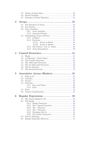 2.5     Output of Scalar Data . . . . . . . . . . . . . . . . . . . . . . . . . . . . . . . . . . 23
      2.6     Special Variables . . . . . . . . . . . . . . . . . . . . . . . . . . . . . . . . . . . . . . . 24
      2.7     Summary of Scalar Operators . . . . . . . . . . . . . . . . . . . . . . . . . . . 24

3   Arrays . . . . . . . . . . . . . . . . . . . . . . . . . . . . . . . . . . . 25
      3.1 The Semantics of Arrays . . . . . . . . . . . . . . . . . . . . . . . . . . . . . . . .                        25
      3.2 List Literals . . . . . . . . . . . . . . . . . . . . . . . . . . . . . . . . . . . . . . . . . . .            25
      3.3 Array Variables . . . . . . . . . . . . . . . . . . . . . . . . . . . . . . . . . . . . . . . .                26
            3.3.1 Array Variables. . . . . . . . . . . . . . . . . . . . . . . . . . . . . . . .                         26
            3.3.2 Associated Scalars . . . . . . . . . . . . . . . . . . . . . . . . . . . . .                           27
      3.4 Manipulating Arrays and Lists . . . . . . . . . . . . . . . . . . . . . . . . . .                              27
            3.4.1 It Slices! . . . . . . . . . . . . . . . . . . . . . . . . . . . . . . . . . . . . . .                 27
            3.4.2 Functions . . . . . . . . . . . . . . . . . . . . . . . . . . . . . . . . . . . . .                    28
                    3.4.2.1 Arrays as Stacks . . . . . . . . . . . . . . . . . . . . . .                                 28
                    3.4.2.2 Arrays as Queues . . . . . . . . . . . . . . . . . . . . .                                   28
            3.4.3 The Context—List vs. Scalar . . . . . . . . . . . . . . . . . . .                                      29
            3.4.4 Array Interpolation . . . . . . . . . . . . . . . . . . . . . . . . . . . .                            29

4   Control Structures . . . . . . . . . . . . . . . . . . . . . . . . 31
      4.1     Blocks . . . . . . . . . . . . . . . . . . . . . . . . . . . . . . . . . . . . . . . . . . . . . . . . .   31
      4.2     A Digression—Truth Values . . . . . . . . . . . . . . . . . . . . . . . . . . . . .                        31
      4.3     The if/unless Structures . . . . . . . . . . . . . . . . . . . . . . . . . . . . . . . .                   32
      4.4     The while/until Structures . . . . . . . . . . . . . . . . . . . . . . . . . . . . . .                     33
      4.5     The do while/until Structures . . . . . . . . . . . . . . . . . . . . . . . . . . .                        33
      4.6     The for Structure . . . . . . . . . . . . . . . . . . . . . . . . . . . . . . . . . . . . . .              33
      4.7     The foreach Structure . . . . . . . . . . . . . . . . . . . . . . . . . . . . . . . . . .                  34

5   Associative Arrays (Hashes) . . . . . . . . . . . . . . . 35
      5.1 What Is It? . . . . . . . . . . . . . . . . . . . . . . . . . . . . . . . . . . . . . . . . . . . .            35
      5.2 Variables . . . . . . . . . . . . . . . . . . . . . . . . . . . . . . . . . . . . . . . . . . . . . .          35
      5.3 Literals . . . . . . . . . . . . . . . . . . . . . . . . . . . . . . . . . . . . . . . . . . . . . . . .       35
      5.4 Functions . . . . . . . . . . . . . . . . . . . . . . . . . . . . . . . . . . . . . . . . . . . . . .          36
             5.4.1 Keys and Values . . . . . . . . . . . . . . . . . . . . . . . . . . . . . . .                         36
             5.4.2 Each. . . . . . . . . . . . . . . . . . . . . . . . . . . . . . . . . . . . . . . . . .               36
      5.5 Slices . . . . . . . . . . . . . . . . . . . . . . . . . . . . . . . . . . . . . . . . . . . . . . . . . .     37
      5.6 Context Considerations . . . . . . . . . . . . . . . . . . . . . . . . . . . . . . . . .                       37

6   Regular Expressions . . . . . . . . . . . . . . . . . . . . . . 39
      6.1 The Theory Behind It All . . . . . . . . . . . . . . . . . . . . . . . . . . . . . . .                         39
      6.2 The Simple . . . . . . . . . . . . . . . . . . . . . . . . . . . . . . . . . . . . . . . . . . . .             39
            6.2.1 Simple Characters . . . . . . . . . . . . . . . . . . . . . . . . . . . . .                            39
            6.2.2 The * Special Character. . . . . . . . . . . . . . . . . . . . . . . .                                 40
            6.2.3 The . Character . . . . . . . . . . . . . . . . . . . . . . . . . . . . . . .                          40
            6.2.4 The | Character . . . . . . . . . . . . . . . . . . . . . . . . . . . . . . .                          40
            6.2.5 Grouping with ()s . . . . . . . . . . . . . . . . . . . . . . . . . . . . .                            40
            6.2.6 The Anchor Characters . . . . . . . . . . . . . . . . . . . . . . . .                                  40
      6.3 Pattern Matching . . . . . . . . . . . . . . . . . . . . . . . . . . . . . . . . . . . . . .                   41
      6.4 Regular Expression Shortcuts . . . . . . . . . . . . . . . . . . . . . . . . . . .                             41
 