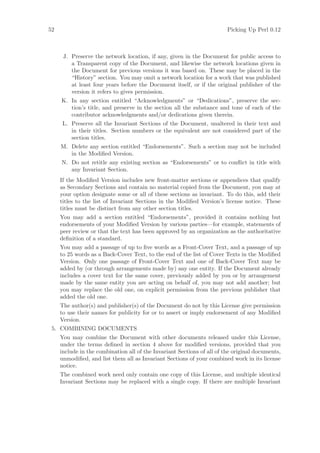 52                                                                       Picking Up Perl 0.12



      J. Preserve the network location, if any, given in the Document for public access to
         a Transparent copy of the Document, and likewise the network locations given in
         the Document for previous versions it was based on. These may be placed in the
         “History” section. You may omit a network location for a work that was published
         at least four years before the Document itself, or if the original publisher of the
         version it refers to gives permission.
     K. In any section entitled “Acknowledgments” or “Dedications”, preserve the sec-
        tion’s title, and preserve in the section all the substance and tone of each of the
        contributor acknowledgments and/or dedications given therein.
     L. Preserve all the Invariant Sections of the Document, unaltered in their text and
        in their titles. Section numbers or the equivalent are not considered part of the
        section titles.
     M. Delete any section entitled “Endorsements”. Such a section may not be included
        in the Modiﬁed Version.
     N. Do not retitle any existing section as “Endorsements” or to conﬂict in title with
        any Invariant Section.
     If the Modiﬁed Version includes new front-matter sections or appendices that qualify
     as Secondary Sections and contain no material copied from the Document, you may at
     your option designate some or all of these sections as invariant. To do this, add their
     titles to the list of Invariant Sections in the Modiﬁed Version’s license notice. These
     titles must be distinct from any other section titles.
     You may add a section entitled “Endorsements”, provided it contains nothing but
     endorsements of your Modiﬁed Version by various parties—for example, statements of
     peer review or that the text has been approved by an organization as the authoritative
     deﬁnition of a standard.
     You may add a passage of up to ﬁve words as a Front-Cover Text, and a passage of up
     to 25 words as a Back-Cover Text, to the end of the list of Cover Texts in the Modiﬁed
     Version. Only one passage of Front-Cover Text and one of Back-Cover Text may be
     added by (or through arrangements made by) any one entity. If the Document already
     includes a cover text for the same cover, previously added by you or by arrangement
     made by the same entity you are acting on behalf of, you may not add another; but
     you may replace the old one, on explicit permission from the previous publisher that
     added the old one.
     The author(s) and publisher(s) of the Document do not by this License give permission
     to use their names for publicity for or to assert or imply endorsement of any Modiﬁed
     Version.
 5. COMBINING DOCUMENTS
     You may combine the Document with other documents released under this License,
     under the terms deﬁned in section 4 above for modiﬁed versions, provided that you
     include in the combination all of the Invariant Sections of all of the original documents,
     unmodiﬁed, and list them all as Invariant Sections of your combined work in its license
     notice.
     The combined work need only contain one copy of this License, and multiple identical
     Invariant Sections may be replaced with a single copy. If there are multiple Invariant
 