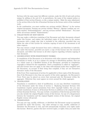 Appendix B: GNU Free Documentation License                                                      53



      Sections with the same name but diﬀerent contents, make the title of each such section
      unique by adding at the end of it, in parentheses, the name of the original author or
      publisher of that section if known, or else a unique number. Make the same adjustment
      to the section titles in the list of Invariant Sections in the license notice of the combined
      work.
      In the combination, you must combine any sections entitled “History” in the various
      original documents, forming one section entitled “History”; likewise combine any sec-
      tions entitled “Acknowledgments”, and any sections entitled “Dedications”. You must
      delete all sections entitled “Endorsements.”
 6.   COLLECTIONS OF DOCUMENTS
      You may make a collection consisting of the Document and other documents released
      under this License, and replace the individual copies of this License in the various
      documents with a single copy that is included in the collection, provided that you
      follow the rules of this License for verbatim copying of each of the documents in all
      other respects.
      You may extract a single document from such a collection, and distribute it individu-
      ally under this License, provided you insert a copy of this License into the extracted
      document, and follow this License in all other respects regarding verbatim copying of
      that document.
 7.   AGGREGATION WITH INDEPENDENT WORKS
      A compilation of the Document or its derivatives with other separate and independent
      documents or works, in or on a volume of a storage or distribution medium, does not
      as a whole count as a Modiﬁed Version of the Document, provided no compilation
      copyright is claimed for the compilation. Such a compilation is called an “aggregate”,
      and this License does not apply to the other self-contained works thus compiled with
      the Document, on account of their being thus compiled, if they are not themselves
      derivative works of the Document.
      If the Cover Text requirement of section 3 is applicable to these copies of the Document,
      then if the Document is less than one quarter of the entire aggregate, the Document’s
      Cover Texts may be placed on covers that surround only the Document within the
      aggregate. Otherwise they must appear on covers around the whole aggregate.
 8.   TRANSLATION
      Translation is considered a kind of modiﬁcation, so you may distribute translations
      of the Document under the terms of section 4. Replacing Invariant Sections with
      translations requires special permission from their copyright holders, but you may
      include translations of some or all Invariant Sections in addition to the original versions
      of these Invariant Sections. You may include a translation of this License provided that
      you also include the original English version of this License. In case of a disagreement
      between the translation and the original English version of this License, the original
      English version will prevail.
 9.   TERMINATION
      You may not copy, modify, sublicense, or distribute the Document except as expressly
      provided for under this License. Any other attempt to copy, modify, sublicense or
      distribute the Document is void, and will automatically terminate your rights under
      this License. However, parties who have received copies, or rights, from you under this
 