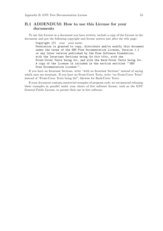 Appendix B: GNU Free Documentation License                                              55


B.1 ADDENDUM: How to use this License for your
    documents
   To use this License in a document you have written, include a copy of the License in the
document and put the following copyright and license notices just after the title page:
         Copyright (C) year your name.
         Permission is granted to copy, distribute and/or modify this document
         under the terms of the GNU Free Documentation License, Version 1.1
         or any later version published by the Free Software Foundation;
         with the Invariant Sections being list their titles, with the
         Front-Cover Texts being list, and with the Back-Cover Texts being list.
         A copy of the license is included in the section entitled ‘‘GNU
         Free Documentation License’’.
   If you have no Invariant Sections, write “with no Invariant Sections” instead of saying
which ones are invariant. If you have no Front-Cover Texts, write “no Front-Cover Texts”
instead of “Front-Cover Texts being list”; likewise for Back-Cover Texts.
   If your document contains nontrivial examples of program code, we recommend releasing
these examples in parallel under your choice of free software license, such as the GNU
General Public License, to permit their use in free software.
 