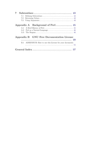 7    Subroutines . . . . . . . . . . . . . . . . . . . . . . . . . . . . . . 43
        7.1   Deﬁning Subroutines . . . . . . . . . . . . . . . . . . . . . . . . . . . . . . . . . . . 43
        7.2   Returning Values . . . . . . . . . . . . . . . . . . . . . . . . . . . . . . . . . . . . . . . 43
        7.3   Using Arguments . . . . . . . . . . . . . . . . . . . . . . . . . . . . . . . . . . . . . . . 43

Appendix A                   Background of Perl . . . . . . . . . . . . . 45
        A.1    A Brief History of Perl . . . . . . . . . . . . . . . . . . . . . . . . . . . . . . . . . 45
        A.2    Perl as a Natural Language . . . . . . . . . . . . . . . . . . . . . . . . . . . . . 46
        A.3    The Slogans . . . . . . . . . . . . . . . . . . . . . . . . . . . . . . . . . . . . . . . . . . . 46

Appendix B GNU Free Documentation License
    . . . . . . . . . . . . . . . . . . . . . . . . . . . . . . . . . . . . . . . . 49
        B.1    ADDENDUM: How to use this License for your documents
              . . . . . . . . . . . . . . . . . . . . . . . . . . . . . . . . . . . . . . . . . . . . . . . . . . . . . . . 55

General Index . . . . . . . . . . . . . . . . . . . . . . . . . . . . . . . 57
 