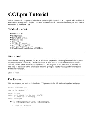 CGI.pm Tutorial
This is a tutorial on CGI.pm which include scripts to let you see the effects. CGI.pm is a Perl module to
facilitate the writing of CGI scripts. Click here to see the details. This tutorial assumes you have a basic
knowledge of Perl and HTML.

Table of content
       What is CGI?
       First program
       Redirection Request
       Unpaired Tags
       Paired Tags
       Text Field in CGI Form
       Pop Up Menu in CGI Form
       Checkbox and Radio Button in CGI Form



What is CGI?
The Common Gateway Interface, or CGI, is a standard for external gateway programs to interface with
information servers, such as HTTP or Web servers. A plain HTML document that the Web server
delivers is static, which means it doesn’t change. A CGI program, on the other hand, is executed in
real-time, so that it can output dynamic information - perhaps a weather reading, or the latest results
from a database query.

[ Table of Content ]



First Program
The first program just invokes Perl and uses CGI.pm to print the title and heading of the web page.
#!/usr/local/bin/perl

use CGI qw(:standard);

print header;
print start_html(’This is the title’),
      h1(’This is the heading’);
print end_html;

       The first line specifies where the perl interpreter is.
       #!/usr/local/bin/perl
 
