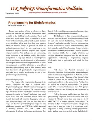 OK INBRE Bioinformatics Bulletin
                                      University of Oklahoma Health Sciences Center
December 2006




    Programming for Bioinformatics
    by Timothy Schmidt, M.S.


      In   previous   versions   of   this   newsletter,  we   have      Pascal, C, C++, and Java programming languages have 
focused   on   some   of   the   common   bioinformatic   tools          been widely implemented since that time.
available to the budding bioinformatician. These, and                              The bad news is, these programming languages 
many   other   applications,   could   be   thought   of   as   the      typically can, and do, take an extensive amount of time 
“core” of bioinformatics, and certainly a great deal can                 to   learn   and   master.   Furthermore,   building   a   “full­
be accomplished solely with them. But what happens                       featured” application can take years, an investment the 
when   you   need   to   address   a   question   for   which   an       typical researcher will have no interest in making. What 
application does not exist? It’s not a surprising or rare                is   frequently   needed   bioinformatics,   however,   isn’t   a 
occurrence;   original   research   projects   often   require           full featured elaborate program with a stylistic graphical 
original   analyses.   And   perhaps   just   as   importantly,          user   interface   (GUI),   but   a   simple,   efficient,   and 
many   situations   in   the   modern   biology   lab   require          accurate   method   to   manipulate   data   for   use   in   other 
manipulation of very large datasets in order to process                  applications.   Fortunately   a   programming   language 
data for use in core applications and to help organize                   (Perl)   exists   that   is   particularly   well   suited   for   these 
and interpret the results emanating from them. In these                  tasks.
circumstances it is useful for a biologist to have at least 
some basic programming skills at their disposal. Apart                   Perl
from these (often lab­specific) tasks, programming can                            Perl   stands   for   Practical   Extraction   and 
also   open   up   to   broader   applications   for   use   by   the    Reporting Language. Perl has gained widespread usage 
general biological community.                                            in the maintenance and production of Web site, and has 
                                                                         become known as the “duct tape of the Internet”. One 
Programming languages                                                    aspect   of   content   for   the   internet,   the   broad   use   and 
          The purpose of a programming language is to                    manipulation of text, is also a reason that Perl has been 
instruct   computers   on   how   to   perform   tasks.                  so   readily   put   to   use   in   bioinformatics.   The   genetic 
Programming languages differ from other languages in                     code, DNA sequence, Genbank data files, PDB (protein 
the level of specificity required. The reason for their                  database) files, etc., are all based on text (as opposed to 
rigid structure is that the target of the communication (a               numerical) data.
machine)   is   unable   to   “intuit”,   and   even   very   small               Perl   is   also   more   readily   taken   up   than   other 
trivial   errors   can   have   disastrous   effects.   There   are      programming   languages,   which   are   stricter   and   more 
literally   thousands   of   computer   languages,   with   new          structured.   “There’s   more   than   one   way   to   do   it” 
ones being introduced each year, but there have been                     (TMTOWTDI) is another common Perl acronym. The 
only a few that have gained widespread usage. The first                  leniency in Perl coding structure can be a huge time­
widely used language was FORTRAN, which was good                         saver,   but   it   also   has   costs.   It   is   sometimes   nearly 
at   handling   numeric   data,   but   COBOL   was                      impossible to debug or modify another programmer’s 
subsequently developed for business applications. The                    code, leading some to  refer to it as the Pathologically 
 