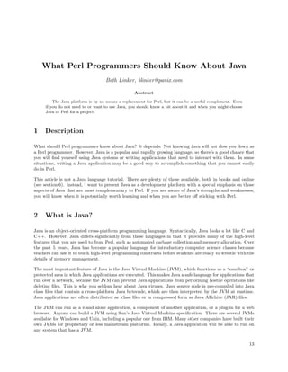 What Perl Programmers Should Know About Java
                                   Beth Linker, blinker@panix.com

                                                  Abstract

         The Java platform is by no means a replacement for Perl, but it can be a useful complement. Even
     if you do not need to or want to use Java, you should know a bit about it and when you might choose
     Java or Perl for a project.



1    Description

What should Perl programmers know about Java? It depends. Not knowing Java will not slow you down as
a Perl programmer. However, Java is a popular and rapidly growing language, so there’s a good chance that
you will ﬁnd yourself using Java systems or writing applications that need to interact with them. In some
situations, writing a Java application may be a good way to accomplish something that you cannot easily
do in Perl.

This article is not a Java language tutorial. There are plenty of those available, both in books and online
(see section 6). Instead, I want to present Java as a development platform with a special emphasis on those
aspects of Java that are most complementary to Perl. If you are aware of Java’s strengths and weaknesses,
you will know when it is potentially worth learning and when you are better oﬀ sticking with Perl.



2    What is Java?

Java is an object-oriented cross-platform programming language. Syntactically, Java looks a lot like C and
C++. However, Java diﬀers signiﬁcantly from these languages in that it provides many of the high-level
features that you are used to from Perl, such as automated garbage collection and memory allocation. Over
the past 5 years, Java has become a popular language for introductory computer science classes because
teachers can use it to teach high-level programming constructs before students are ready to wrestle with the
details of memory management.

The most important feature of Java is the Java Virtual Machine (JVM), which functions as a “sandbox” or
protected area in which Java applications are executed. This makes Java a safe language for applications that
run over a network, because the JVM can prevent Java applications from performing hostile operations like
deleting ﬁles. This is why you seldom hear about Java viruses. Java source code is pre-compiled into Java
class ﬁles that contain a cross-platform Java bytecode, which are then interpreted by the JVM at runtime.
Java applications are often distributed as .class ﬁles or in compressed form as Java ARchive (JAR) ﬁles.

The JVM can run as a stand alone application, a component of another application, or a plug-in for a web
browser. Anyone can build a JVM using Sun’s Java Virtual Machine speciﬁcation. There are several JVMs
available for Windows and Unix, including a popular one from IBM. Many other companies have built their
own JVMs for proprietary or less mainstream platforms. Ideally, a Java application will be able to run on
any system that has a JVM.

                                                                                                            13
 