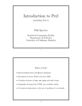 Introduction to Perl
           including Perl 5


                     Phil Spector
           Statistical Computing Facility
              Department of Statistics
          University of California, Berkeley


                             1




                     What is Perl?
Practical Extraction and Report Language
Developed by Larry Wall in the late 1980s
Combines features of awk, sed, grep and shell scripts
Originally developed for UNIX; now available widely
No inherent limitations to the size of problems it can handle




                             2
 