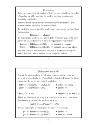 References
References are a way of storing a link to one variable as the value
of another variable, and can be used to produce structures of
arbitrary complexity.
Perl will never automatically dereference your references you
always need to explicitly dereference them.
To explicitly make a variable a reference, you can use the backslash
  operator:
              $thearray =     @array;
To dereference a reference, surround the reference name with curly
braces  , and precede it with the appropriate operator:
  $value = $ $thearray        2 ;          extract a scalar
  @vals      = @ $thearray    2..5 ;  extract an array slice

You can check to see whether a variable is a reference using the
ref function, which returns  for a regular variable.

                                    21




                       References cont'd
One of the most useful ways of using references is to create an
array of arrays, similar to C's multiply subscripted arrays. In these
examples, the arrays are created implicitly.
 @ $test harry       = 5,3,2,9;           makes an array
 print $test harry      3 ;                 prints 9


 $x 1    3   = 17;                            creates x on the fly

When an element of an array is a reference to an array, you must
dereference it correctly to use it as an array:
              push@ $test harry         ,17;

Double subscripts are shorthand for the      -    operator:
        print $test harry     2 ;           prints 2
        print $test harry -       2 ;       same as above

                                    22
 