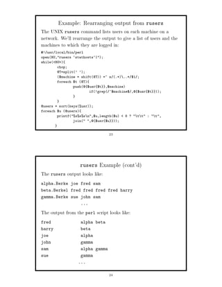 Example: Rearranging output from rusers
The UNIX rusers command lists users on each machine on a
network. We'll rearrange the output to give a list of users and the
machines to which they are logged in:
! usr local bin perl
openRU,rusers `stathosts`|;
while RU 
        chop;
        @T=split' ';
        $machine = shift@T =~ s .* ..* $1 ;
        foreach $t @T
                push@ $usr $t ,$machine
                        if!grep ^$machine$ ,@ $usr $t   ;



@users = sortkeysusr;
foreach $u @users
        printfsss n,$u,length$u   8 ?  t t :  t,
                join ,@ $usr $u ;


                                 23




                   rusers    Example cont'd
The rusers output looks like:
alpha.Berke joe fred sam
beta.Berkel fred fred fred fred harry
gamma.Berke sue john sam
                   ...

The output from the perl script looks like:
fred               alpha beta
harry              beta
joe                alpha
john               gamma
sam                alpha gamma
sue                gamma
                  ...


                                 24
 