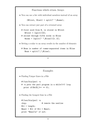 Functions which return Arrays
You can use a list with individual members instead of an array
        $first, $last = split ,$name;

You can extract just part of a returned array
 first word from $_ is stored in $first
   $first = split 0 ;
 second through fifth words in $line
   @some = split ,$line 2..5 ;

Setting a scalar to an array results in the number of elements
 $num is number of comma-separated items in $line
   $num = split,,$line;


                             29




                        Examples
Finding Unique Lines in a File
! usr bin perl -n
 -n puts the perl program in a while           loop
  print if$x $_ ++ == 0;



Finding the Longest Line in a File
! usr bin perl -n
chop;                  remove the newline
$ll = length;
$maxl = $ll if $ll       $maxl;
print $maxl n if eof;


                             30
 