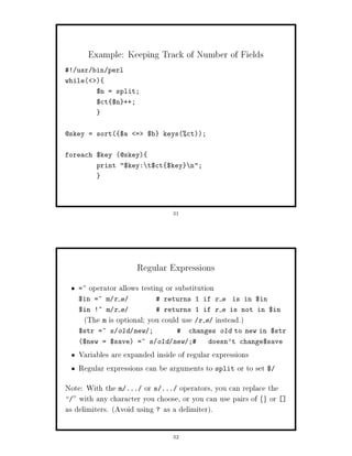 Example: Keeping Track of Number of Fields
! usr bin perl
while     
           $n = split;
           $ct $n ++;



@skey = sort $a        =   $b    keysct;


foreach $key @skey
           print $key: t$ct $key         n;




                                     31




                        Regular Expressions
   =~    operator allows testing or substitution
   $in =~ m r e                   returns 1 if r e is in $in
   $in !~ m r e                   returns 1 if r e is not in $in
     The m is optional; you could use      r e    instead.
   $str =~ s old new ;                   changes old to new in $str
   $new = $save =~ s old new ;               doesn't change$save

   Variables are expanded inside of regular expressions
   Regular expressions can be arguments to split or to set $
Note: With the m ... or s ... operators, you can replace the
   with any character you choose, or you can use pairs of or  fg

as delimiters. Avoid using ? as a delimiter.

                                     32
 