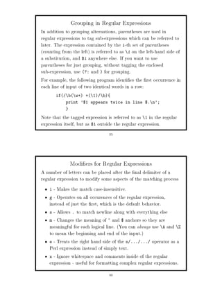 Grouping in Regular Expressions
In addition to grouping alternations, parentheses are used in
regular expressions to tag sub-expressions which can be referred to
later. The expression contained by the i-th set of parentheses
counting from the left is referred to as i on the left-hand side of
a substitution, and $i anywhere else. If you want to use
parentheses for just grouping, without tagging the enclosed
sub-expression, use ?: and  for grouping.
For example, the following program identi es the rst occurrence in
each line of input of two identical words in a row:
        if   b w+ + 1    b
              print '$1 appears twice in line $. n';


Note that the tagged expression is referred to as 1 in the regular
expression itself, but as $1 outside the regular expression.
                                   35




               Modi ers for Regular Expressions
A number of letters can be placed after the nal delimiter of a
regular expression to modify some aspects of the matching process
    i - Makes the match case-insensitive.
    g - Operates on all occurences of the regular expression,
    instead of just the rst, which is the default behavior.
    s - Allows . to match newline along with everything else
    m - Changes the meaning of ^ and $ anchors so they are
    meaningful for each logical line. You can always use A and Z
    to mean the beginning and end of the input.
    e - Treats the right hand side of the s ... ... operator as a
    Perl expression instead of simply text.
    x - Ignore whitespace and comments inside of the regular
    expression - useful for formatting complex regular expressions.
                                   36
 