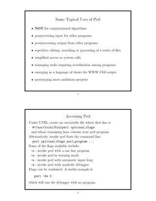 Some Typical Uses of Perl
   NOT for computational algorithms
   preprocessing input for other programs
   postprocessing output from other programs
   repetitive editing, searching or processing of a series of les
   simpli ed access to system calls
   managing tasks requiring coordination among programs
   emerging as a language of choice for WWW CGI scripts
   prototyping more ambitious projects


                                 3




                         Accessing Perl
Under UNIX, create an executable le whose rst line is
  ! usr local bin perl optional flags
 and whose remaining lines contain your perl program
Alternatively, invoke perl from the command line:
  perl optional flags perl program ...
Some of the ags available include:
 -e - invoke perl with a one line program
 -w - invoke perl in warning mode
 -n - invoke perl with automatic input loop
 -d - invoke perl with symbolic debugger
Flags can be combined. A useful example is
   perl -de 0

which will run the debugger with no program.

                                 4
 