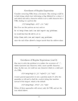 Greediness of Regular Expressions
Consider extracting URLs from a document. One strategy could be
to nd strings which start with http or ftp, followed by a colon :
and which end with a character which is not a valid character for a
URL, leading to a pattern like
            ?:http|ftp:.* ^-_       .~ w

But if we use this pattern on text such as
Go to http:    www.info.com and report any problems.

we would nd that $1 will be set to
http:   www.info.com and report any problems.

since the end of line allowed a longer match than the address alone.

                                 41




        Greediness of Regular Expressions cont'd
One way to solve the problem is to replace the occurence of .,
which represents any character, with a more speci c character
class. In this case, we could use any character which is a valid part
of a URL:
           ?:http|ftp: -_      .~ w * ^-_     .~ w

A more general approach is to use a question mark ? after the
quanti er to tell perl to nd the smallest string that matches
instead of the longest, which is the default:
           ?:http|ftp:.*? ^-_       .~ w

Either of these approaches will extract only the URL and not the
text which follows.

                                 42
 
