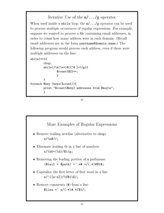 Iterative Use of the m    ... g    operator
When used inside a while loop, the m ... g operator can be used
to process multiple occurences of regular expressions. For example,
suppose we wanted to process a le containing email addresses, in
order to count how many address were in each domain. Recall
email addresses are in the form username@domain.name. The
following program would process each address, even if there were
multiple addresses on the line:
while   
         chop;
         while    b w+@ ^@ + g
                   $count $2 ++;



foreach $key keyscount
        print $count $key addresses from $key n,



                                  43




             More Examples of Regular Expressions
    Remove trailing newline alternative to chop
         s    n$   ;

    Eliminate leading 0s in a line of numbers
         s    b0+ d $1 g;

    Removing the leading portion of a pathname
         $tail = $path =~ s.+ .*$1;

    Capitalize the rst letter of rst word in a line
         s ^ a-z      U$1 E ;

    Remove comments  from a line
         $line =~ s .*.* $1 ;



                                  44
 