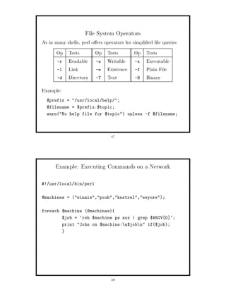 File System Operators
As in many shells, perl o ers operators for simpli ed le queries
      Op Tests           Op Tests          Op Tests
      -r Readable        -w Writable       -x Executable
      -l Link            -e Existence      -f Plain File
      -d Directory       -T Text           -B Binary
Example:
  $prefix =  usr local help ;
  $filename = $prefix.$topic;
  warnNo help file for $topic unless -f $filename;




                                47




      Example: Executing Commands on a Network

! usr local bin perl


@machines = winnie,pooh,kestrel,eeyore;


foreach $machine @machines
           $job = `rsh $machine ps aux | grep $ARGV 0 `;
           print Jobs on $machine: n$job n if$job;




                                48
 