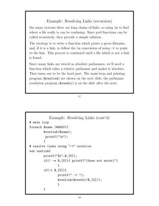 Example: Resolving Links recursion
On many systems there are long chains of links, so using ls to nd
where a le really is can be confusing. Since perl functions can be
called recursively, they provide a simple solution.
The strategy is to write a function which prints a given lename,
and, if it is a link, to follow the ls convention of using - to point
to the link. This process is continued until a le which is not a link
is found.
Since many links are stored as absolute pathnames, we'll need a
function which takes a relative pathname and makes it absolute.
That turns out to be the hard part. The main loop and printing
program reslink are shown on the next slide; the pathname
resolution program resdir is on the slide after the next.

                                 57




              Example: Resolving Links cont'd
 main loop
foreach $name @ARGV
         reslink$name;
           printf n;


 resolve links using -  notation
sub reslink
         printfs,$_ 0 ;
         if! -e $_ 0       printfdoes not exist


         if-l $_ 0 
                   printf -     ;
                   reslinkresdir$_ 0 ;




                                 58
 