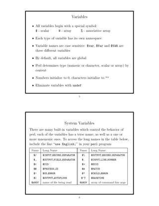 Variables
      All variables begin with a special symbol:
      $ - scalar      @ - array       - associative array

      Each type of variable has its own namespace
      Variable names are case sensitive:             ,
                                                 $var $Var     and $VAR are
      three di erent variables
      By default, all variables are global
      Perl determines type numeric or character, scalar or array by
      context
      Numbers initialize to 0, characters initialize to 
      Eliminate variables with undef

                                       5




                          System Variables
There are many built-in variables which control the behavior of
perl; each of the variables has a terse name, as well as a one or
more mnemonic ones. To access the long names in the table below,
include the line use English; in your perl program
 Name Long Name                        Name Long Name
  $        $INPUT RECORD SEPARATOR         $       $OUTPUT RECORD SEPARATOR
  $,       $OUTPUT FIELD SEPARATOR         $.      $INPUT LINE NUMBER
  $        $UID                            $       $EUID
  $$       $PROCESS ID                     $      $MATCH
  $!       $OS ERROR                       $?      $CHILD ERROR
  $|       $OUTPUT AUTOFLUSH               $^T     $BASETIME
 $ARGV     name of le being read       @ARGV       array of command line args


                                       6
 