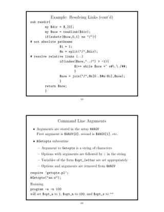 Example: Resolving Links cont'd
sub resdir
          my $dir = $_ 0 ;
          my $now = readlink$dir;
          ifsubstr$now,0,1 ne  
 not absolute pathname
                  $i = 1;
                  @n = split ,$dir;
 resolve relative links ..
                  ifindex$now,..        -1
                             $i++ while $now =~ s . . ;


                  $now = join ,@n 0..$n-$i ,$now;


          return $now;



                                59




                 Command Line Arguments
   Arguments are stored in the array @ARGV
   First argument is $ARGV 0 , second is $ARGV 1 , etc.
   Getopts subroutine

      Argument to Getopts is a string of characters
      Options with arguments are followed by : in the string
      Variables of the form $opt_letter are set appropriately
      Options and arguments are removed from @ARGV
require 'getopts.pl';
Getoptsan:x;

Running
program -a -n 100
will set $opt_a to 1, $opt_n to 100, and $opt_x to 
                                60
 